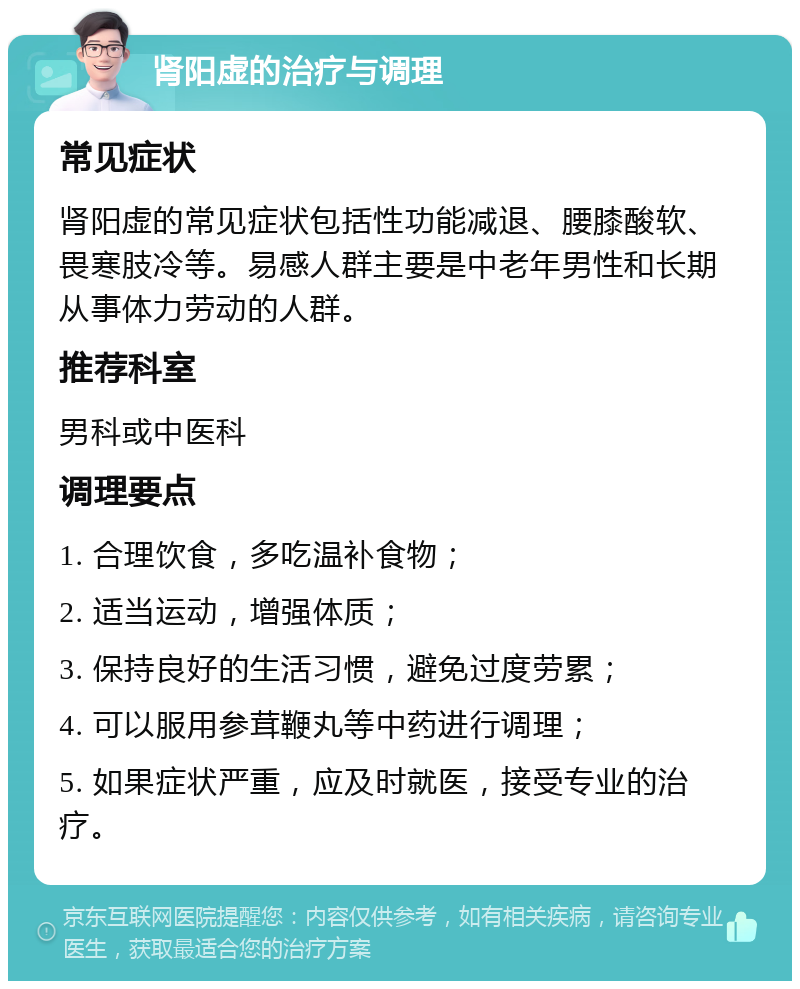 肾阳虚的治疗与调理 常见症状 肾阳虚的常见症状包括性功能减退、腰膝酸软、畏寒肢冷等。易感人群主要是中老年男性和长期从事体力劳动的人群。 推荐科室 男科或中医科 调理要点 1. 合理饮食，多吃温补食物； 2. 适当运动，增强体质； 3. 保持良好的生活习惯，避免过度劳累； 4. 可以服用参茸鞭丸等中药进行调理； 5. 如果症状严重，应及时就医，接受专业的治疗。