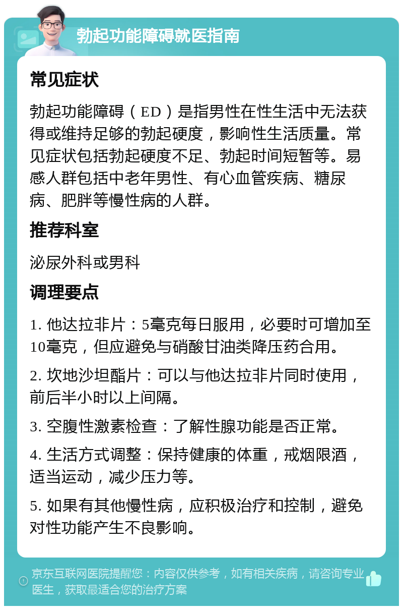 勃起功能障碍就医指南 常见症状 勃起功能障碍（ED）是指男性在性生活中无法获得或维持足够的勃起硬度，影响性生活质量。常见症状包括勃起硬度不足、勃起时间短暂等。易感人群包括中老年男性、有心血管疾病、糖尿病、肥胖等慢性病的人群。 推荐科室 泌尿外科或男科 调理要点 1. 他达拉非片：5毫克每日服用，必要时可增加至10毫克，但应避免与硝酸甘油类降压药合用。 2. 坎地沙坦酯片：可以与他达拉非片同时使用，前后半小时以上间隔。 3. 空腹性激素检查：了解性腺功能是否正常。 4. 生活方式调整：保持健康的体重，戒烟限酒，适当运动，减少压力等。 5. 如果有其他慢性病，应积极治疗和控制，避免对性功能产生不良影响。