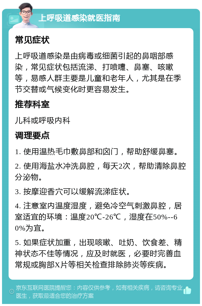 上呼吸道感染就医指南 常见症状 上呼吸道感染是由病毒或细菌引起的鼻咽部感染，常见症状包括流涕、打喷嚏、鼻塞、咳嗽等，易感人群主要是儿童和老年人，尤其是在季节交替或气候变化时更容易发生。 推荐科室 儿科或呼吸内科 调理要点 1. 使用温热毛巾敷鼻部和囟门，帮助舒缓鼻塞。 2. 使用海盐水冲洗鼻腔，每天2次，帮助清除鼻腔分泌物。 3. 按摩迎香穴可以缓解流涕症状。 4. 注意室内温度湿度，避免冷空气刺激鼻腔，居室适宜的环境：温度20℃-26℃，湿度在50%--60%为宜。 5. 如果症状加重，出现咳嗽、吐奶、饮食差、精神状态不佳等情况，应及时就医，必要时完善血常规或胸部X片等相关检查排除肺炎等疾病。