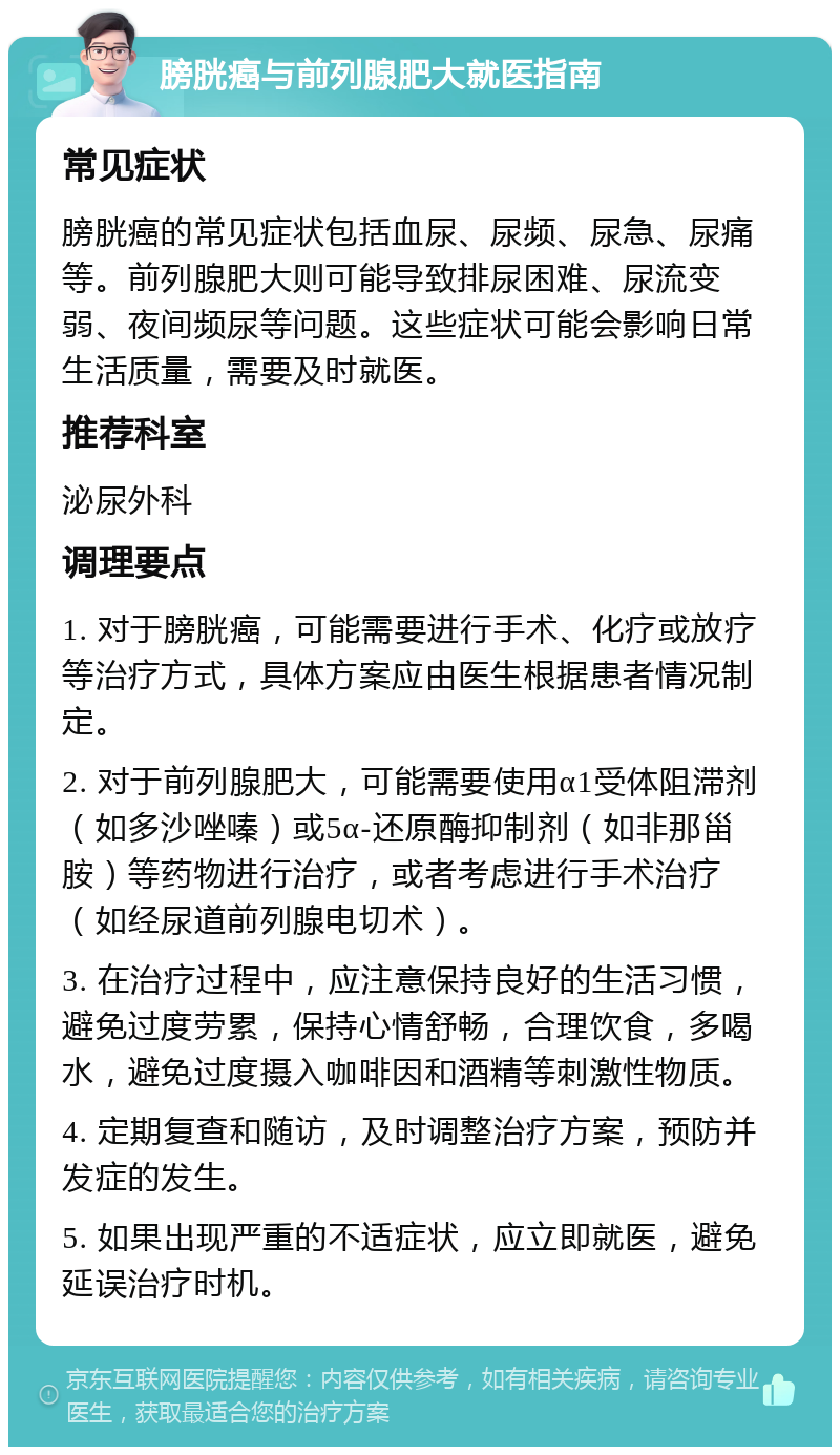 膀胱癌与前列腺肥大就医指南 常见症状 膀胱癌的常见症状包括血尿、尿频、尿急、尿痛等。前列腺肥大则可能导致排尿困难、尿流变弱、夜间频尿等问题。这些症状可能会影响日常生活质量，需要及时就医。 推荐科室 泌尿外科 调理要点 1. 对于膀胱癌，可能需要进行手术、化疗或放疗等治疗方式，具体方案应由医生根据患者情况制定。 2. 对于前列腺肥大，可能需要使用α1受体阻滞剂（如多沙唑嗪）或5α-还原酶抑制剂（如非那甾胺）等药物进行治疗，或者考虑进行手术治疗（如经尿道前列腺电切术）。 3. 在治疗过程中，应注意保持良好的生活习惯，避免过度劳累，保持心情舒畅，合理饮食，多喝水，避免过度摄入咖啡因和酒精等刺激性物质。 4. 定期复查和随访，及时调整治疗方案，预防并发症的发生。 5. 如果出现严重的不适症状，应立即就医，避免延误治疗时机。