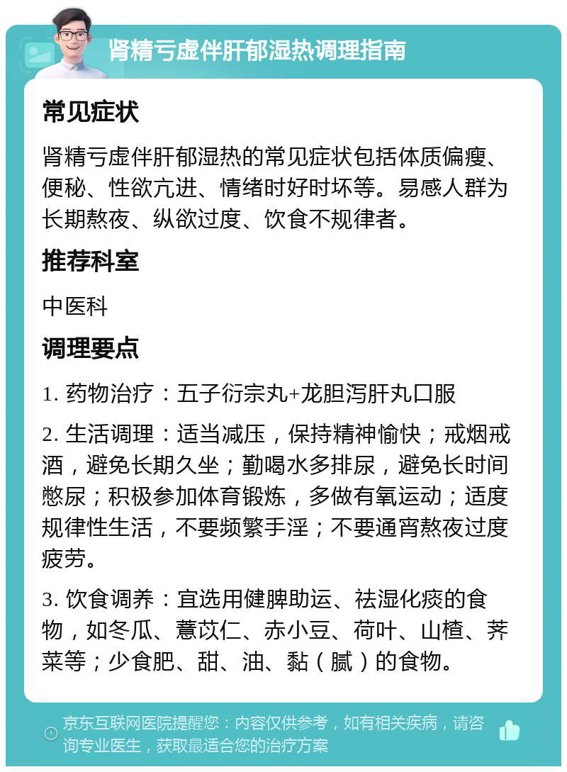 肾精亏虚伴肝郁湿热调理指南 常见症状 肾精亏虚伴肝郁湿热的常见症状包括体质偏瘦、便秘、性欲亢进、情绪时好时坏等。易感人群为长期熬夜、纵欲过度、饮食不规律者。 推荐科室 中医科 调理要点 1. 药物治疗：五子衍宗丸+龙胆泻肝丸口服 2. 生活调理：适当减压，保持精神愉快；戒烟戒酒，避免长期久坐；勤喝水多排尿，避免长时间憋尿；积极参加体育锻炼，多做有氧运动；适度规律性生活，不要频繁手淫；不要通宵熬夜过度疲劳。 3. 饮食调养：宜选用健脾助运、祛湿化痰的食物，如冬瓜、薏苡仁、赤小豆、荷叶、山楂、荠菜等；少食肥、甜、油、黏（腻）的食物。