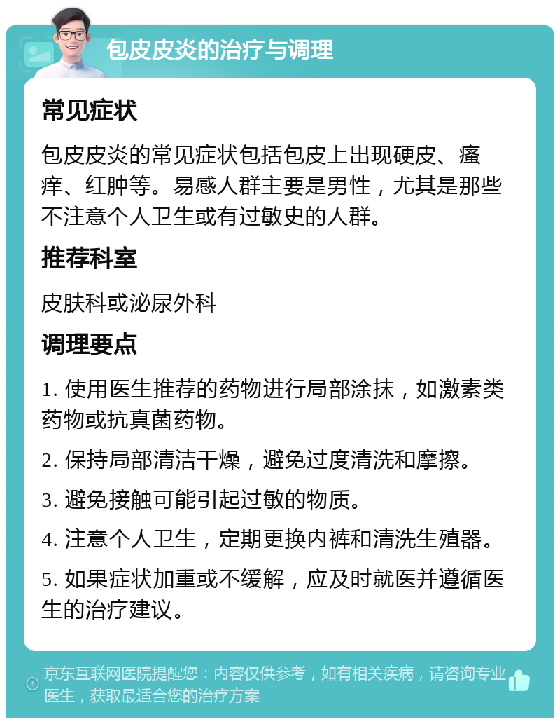 包皮皮炎的治疗与调理 常见症状 包皮皮炎的常见症状包括包皮上出现硬皮、瘙痒、红肿等。易感人群主要是男性，尤其是那些不注意个人卫生或有过敏史的人群。 推荐科室 皮肤科或泌尿外科 调理要点 1. 使用医生推荐的药物进行局部涂抹，如激素类药物或抗真菌药物。 2. 保持局部清洁干燥，避免过度清洗和摩擦。 3. 避免接触可能引起过敏的物质。 4. 注意个人卫生，定期更换内裤和清洗生殖器。 5. 如果症状加重或不缓解，应及时就医并遵循医生的治疗建议。