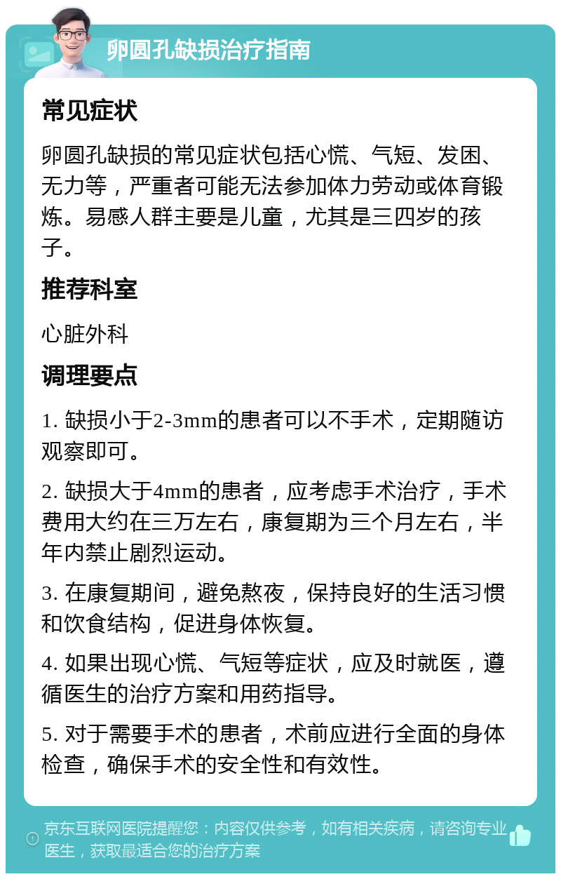 卵圆孔缺损治疗指南 常见症状 卵圆孔缺损的常见症状包括心慌、气短、发困、无力等，严重者可能无法参加体力劳动或体育锻炼。易感人群主要是儿童，尤其是三四岁的孩子。 推荐科室 心脏外科 调理要点 1. 缺损小于2-3mm的患者可以不手术，定期随访观察即可。 2. 缺损大于4mm的患者，应考虑手术治疗，手术费用大约在三万左右，康复期为三个月左右，半年内禁止剧烈运动。 3. 在康复期间，避免熬夜，保持良好的生活习惯和饮食结构，促进身体恢复。 4. 如果出现心慌、气短等症状，应及时就医，遵循医生的治疗方案和用药指导。 5. 对于需要手术的患者，术前应进行全面的身体检查，确保手术的安全性和有效性。