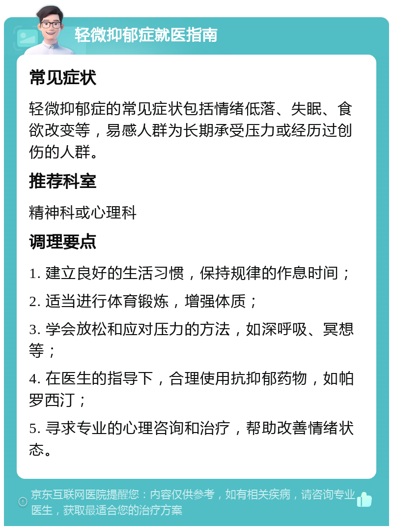 轻微抑郁症就医指南 常见症状 轻微抑郁症的常见症状包括情绪低落、失眠、食欲改变等，易感人群为长期承受压力或经历过创伤的人群。 推荐科室 精神科或心理科 调理要点 1. 建立良好的生活习惯，保持规律的作息时间； 2. 适当进行体育锻炼，增强体质； 3. 学会放松和应对压力的方法，如深呼吸、冥想等； 4. 在医生的指导下，合理使用抗抑郁药物，如帕罗西汀； 5. 寻求专业的心理咨询和治疗，帮助改善情绪状态。