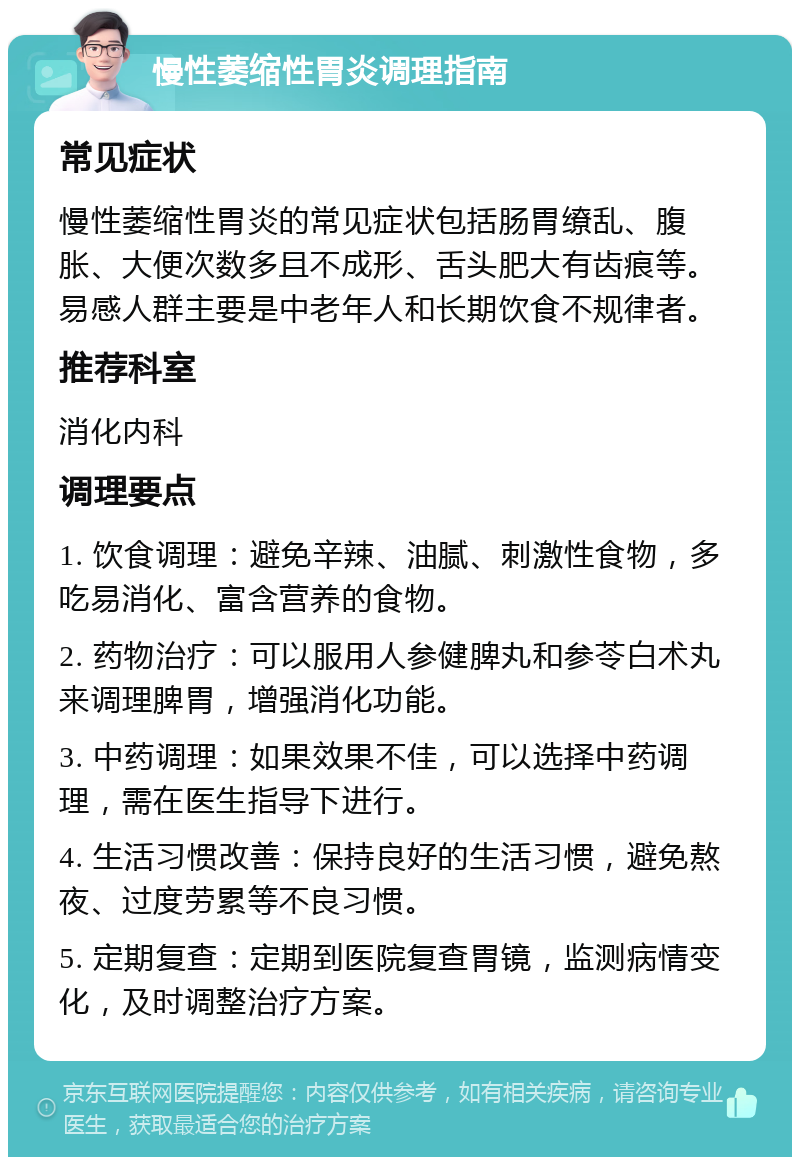 慢性萎缩性胃炎调理指南 常见症状 慢性萎缩性胃炎的常见症状包括肠胃缭乱、腹胀、大便次数多且不成形、舌头肥大有齿痕等。易感人群主要是中老年人和长期饮食不规律者。 推荐科室 消化内科 调理要点 1. 饮食调理：避免辛辣、油腻、刺激性食物，多吃易消化、富含营养的食物。 2. 药物治疗：可以服用人参健脾丸和参苓白术丸来调理脾胃，增强消化功能。 3. 中药调理：如果效果不佳，可以选择中药调理，需在医生指导下进行。 4. 生活习惯改善：保持良好的生活习惯，避免熬夜、过度劳累等不良习惯。 5. 定期复查：定期到医院复查胃镜，监测病情变化，及时调整治疗方案。