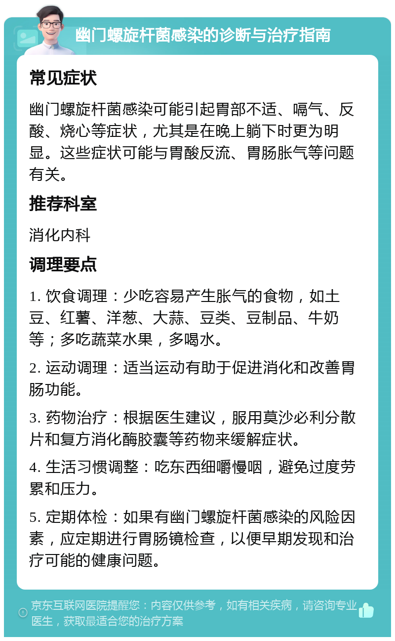 幽门螺旋杆菌感染的诊断与治疗指南 常见症状 幽门螺旋杆菌感染可能引起胃部不适、嗝气、反酸、烧心等症状，尤其是在晚上躺下时更为明显。这些症状可能与胃酸反流、胃肠胀气等问题有关。 推荐科室 消化内科 调理要点 1. 饮食调理：少吃容易产生胀气的食物，如土豆、红薯、洋葱、大蒜、豆类、豆制品、牛奶等；多吃蔬菜水果，多喝水。 2. 运动调理：适当运动有助于促进消化和改善胃肠功能。 3. 药物治疗：根据医生建议，服用莫沙必利分散片和复方消化酶胶囊等药物来缓解症状。 4. 生活习惯调整：吃东西细嚼慢咽，避免过度劳累和压力。 5. 定期体检：如果有幽门螺旋杆菌感染的风险因素，应定期进行胃肠镜检查，以便早期发现和治疗可能的健康问题。