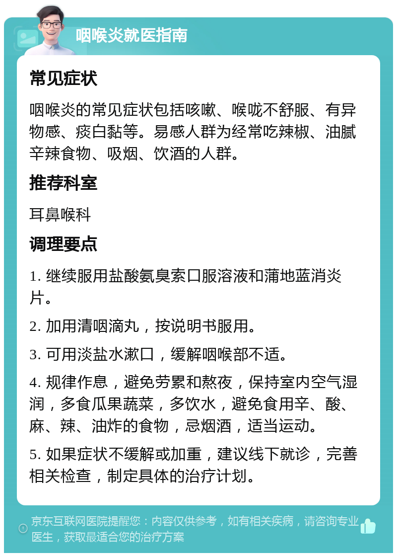 咽喉炎就医指南 常见症状 咽喉炎的常见症状包括咳嗽、喉咙不舒服、有异物感、痰白黏等。易感人群为经常吃辣椒、油腻辛辣食物、吸烟、饮酒的人群。 推荐科室 耳鼻喉科 调理要点 1. 继续服用盐酸氨臭索口服溶液和蒲地蓝消炎片。 2. 加用清咽滴丸，按说明书服用。 3. 可用淡盐水漱口，缓解咽喉部不适。 4. 规律作息，避免劳累和熬夜，保持室内空气湿润，多食瓜果蔬菜，多饮水，避免食用辛、酸、麻、辣、油炸的食物，忌烟酒，适当运动。 5. 如果症状不缓解或加重，建议线下就诊，完善相关检查，制定具体的治疗计划。