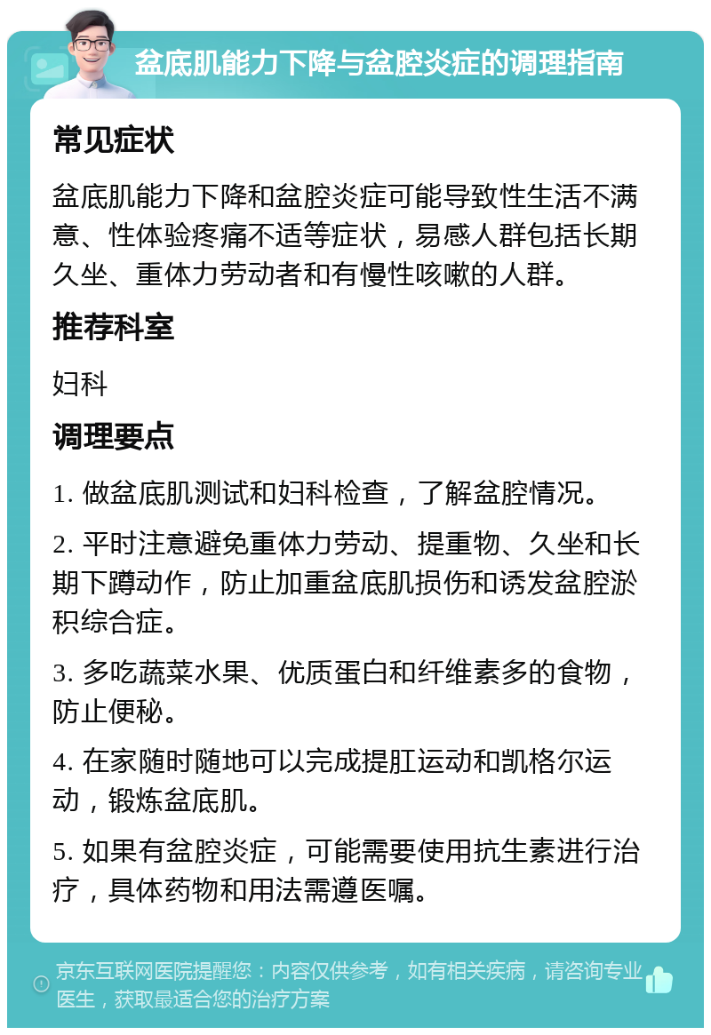 盆底肌能力下降与盆腔炎症的调理指南 常见症状 盆底肌能力下降和盆腔炎症可能导致性生活不满意、性体验疼痛不适等症状，易感人群包括长期久坐、重体力劳动者和有慢性咳嗽的人群。 推荐科室 妇科 调理要点 1. 做盆底肌测试和妇科检查，了解盆腔情况。 2. 平时注意避免重体力劳动、提重物、久坐和长期下蹲动作，防止加重盆底肌损伤和诱发盆腔淤积综合症。 3. 多吃蔬菜水果、优质蛋白和纤维素多的食物，防止便秘。 4. 在家随时随地可以完成提肛运动和凯格尔运动，锻炼盆底肌。 5. 如果有盆腔炎症，可能需要使用抗生素进行治疗，具体药物和用法需遵医嘱。