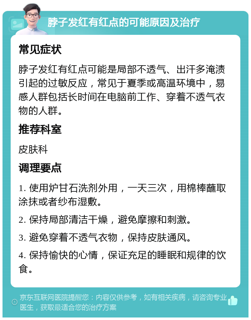 脖子发红有红点的可能原因及治疗 常见症状 脖子发红有红点可能是局部不透气、出汗多淹渍引起的过敏反应，常见于夏季或高温环境中，易感人群包括长时间在电脑前工作、穿着不透气衣物的人群。 推荐科室 皮肤科 调理要点 1. 使用炉甘石洗剂外用，一天三次，用棉棒蘸取涂抹或者纱布湿敷。 2. 保持局部清洁干燥，避免摩擦和刺激。 3. 避免穿着不透气衣物，保持皮肤通风。 4. 保持愉快的心情，保证充足的睡眠和规律的饮食。