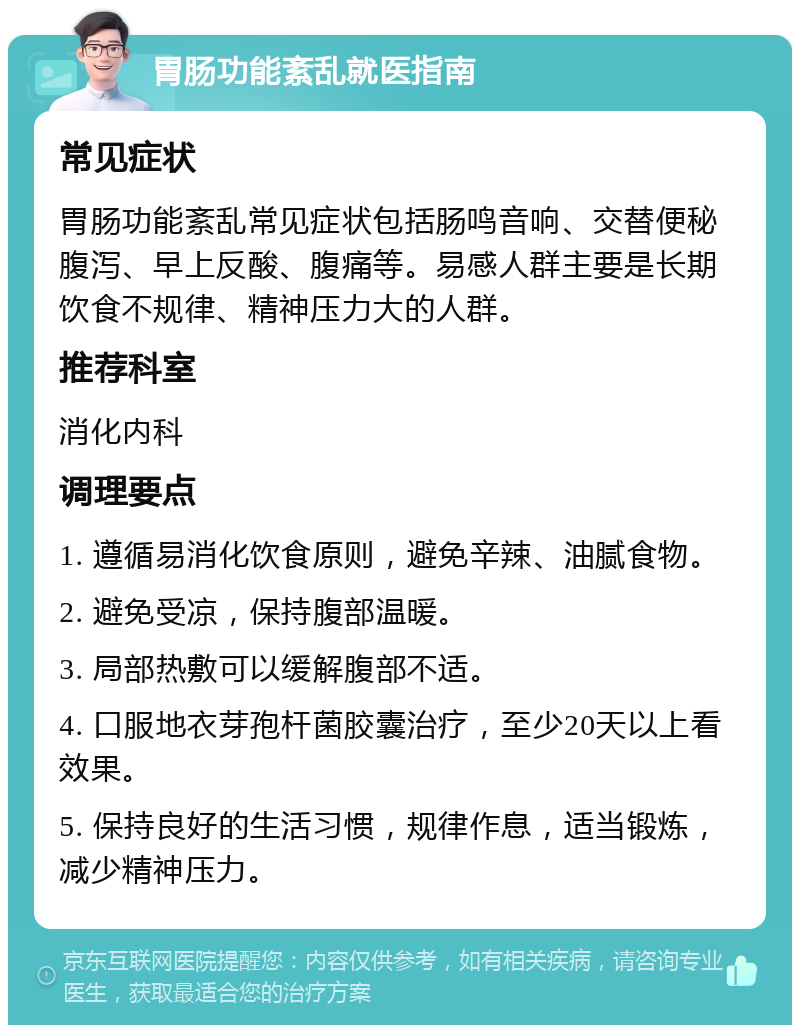 胃肠功能紊乱就医指南 常见症状 胃肠功能紊乱常见症状包括肠鸣音响、交替便秘腹泻、早上反酸、腹痛等。易感人群主要是长期饮食不规律、精神压力大的人群。 推荐科室 消化内科 调理要点 1. 遵循易消化饮食原则，避免辛辣、油腻食物。 2. 避免受凉，保持腹部温暖。 3. 局部热敷可以缓解腹部不适。 4. 口服地衣芽孢杆菌胶囊治疗，至少20天以上看效果。 5. 保持良好的生活习惯，规律作息，适当锻炼，减少精神压力。