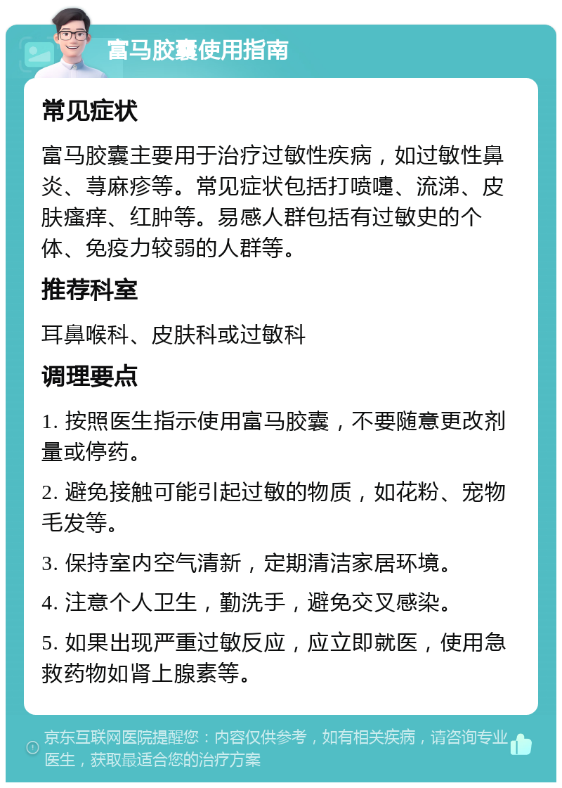 富马胶囊使用指南 常见症状 富马胶囊主要用于治疗过敏性疾病，如过敏性鼻炎、荨麻疹等。常见症状包括打喷嚏、流涕、皮肤瘙痒、红肿等。易感人群包括有过敏史的个体、免疫力较弱的人群等。 推荐科室 耳鼻喉科、皮肤科或过敏科 调理要点 1. 按照医生指示使用富马胶囊，不要随意更改剂量或停药。 2. 避免接触可能引起过敏的物质，如花粉、宠物毛发等。 3. 保持室内空气清新，定期清洁家居环境。 4. 注意个人卫生，勤洗手，避免交叉感染。 5. 如果出现严重过敏反应，应立即就医，使用急救药物如肾上腺素等。