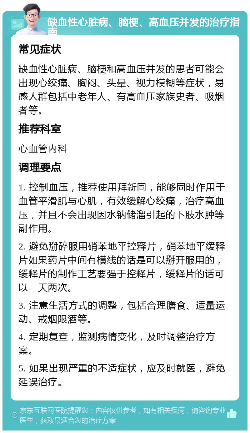 缺血性心脏病、脑梗、高血压并发的治疗指南 常见症状 缺血性心脏病、脑梗和高血压并发的患者可能会出现心绞痛、胸闷、头晕、视力模糊等症状，易感人群包括中老年人、有高血压家族史者、吸烟者等。 推荐科室 心血管内科 调理要点 1. 控制血压，推荐使用拜新同，能够同时作用于血管平滑肌与心肌，有效缓解心绞痛，治疗高血压，并且不会出现因水钠储溜引起的下肢水肿等副作用。 2. 避免掰碎服用硝苯地平控释片，硝苯地平缓释片如果药片中间有横线的话是可以掰开服用的，缓释片的制作工艺要强于控释片，缓释片的话可以一天两次。 3. 注意生活方式的调整，包括合理膳食、适量运动、戒烟限酒等。 4. 定期复查，监测病情变化，及时调整治疗方案。 5. 如果出现严重的不适症状，应及时就医，避免延误治疗。