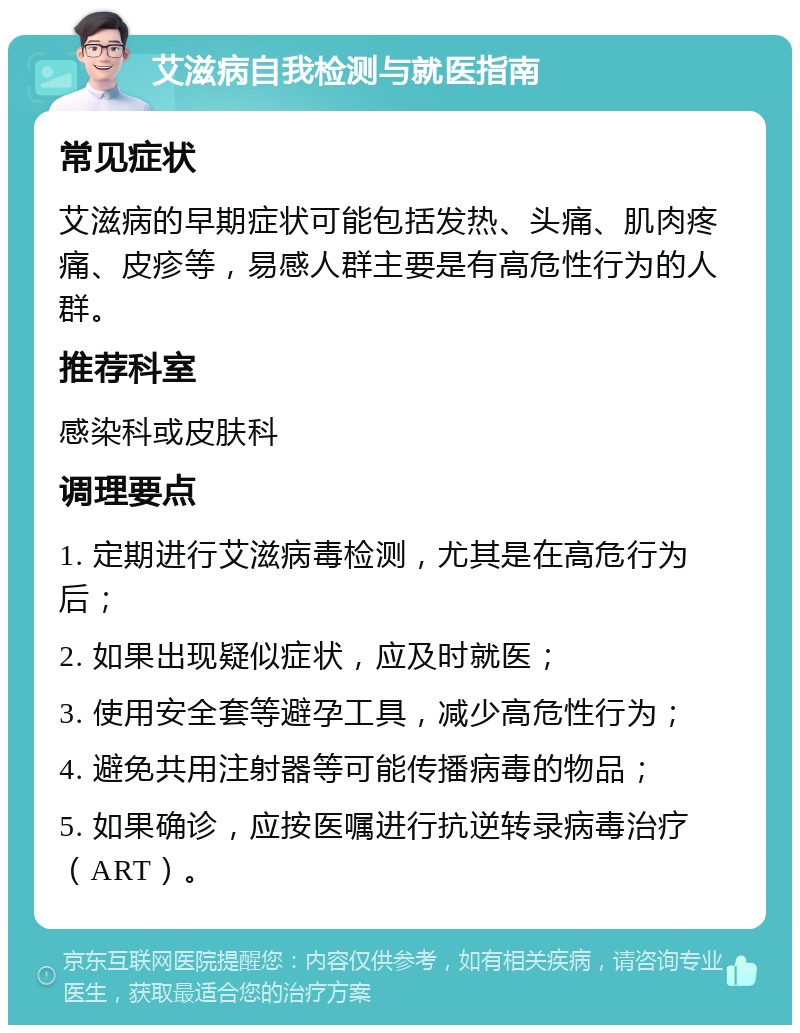 艾滋病自我检测与就医指南 常见症状 艾滋病的早期症状可能包括发热、头痛、肌肉疼痛、皮疹等，易感人群主要是有高危性行为的人群。 推荐科室 感染科或皮肤科 调理要点 1. 定期进行艾滋病毒检测，尤其是在高危行为后； 2. 如果出现疑似症状，应及时就医； 3. 使用安全套等避孕工具，减少高危性行为； 4. 避免共用注射器等可能传播病毒的物品； 5. 如果确诊，应按医嘱进行抗逆转录病毒治疗（ART）。