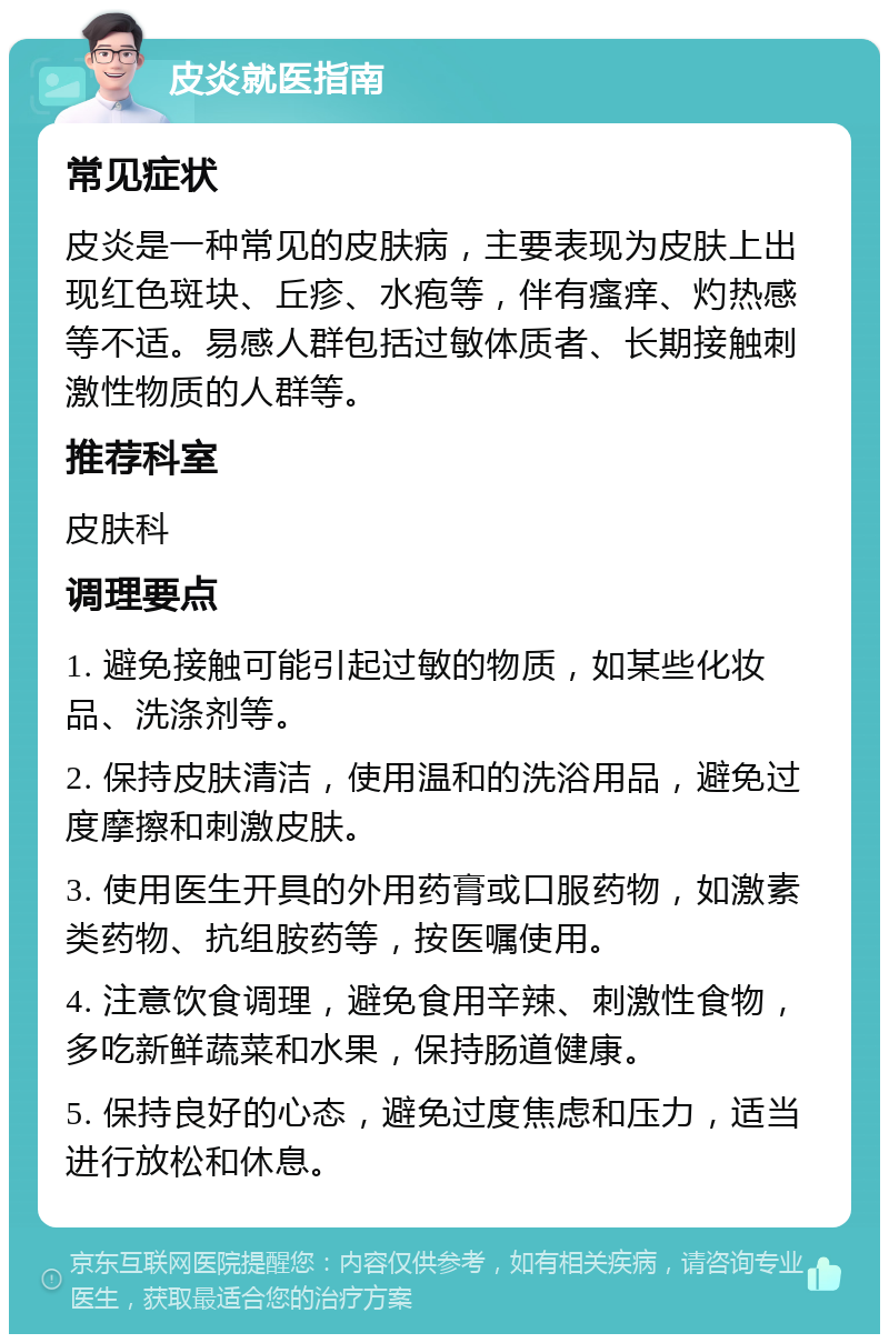 皮炎就医指南 常见症状 皮炎是一种常见的皮肤病，主要表现为皮肤上出现红色斑块、丘疹、水疱等，伴有瘙痒、灼热感等不适。易感人群包括过敏体质者、长期接触刺激性物质的人群等。 推荐科室 皮肤科 调理要点 1. 避免接触可能引起过敏的物质，如某些化妆品、洗涤剂等。 2. 保持皮肤清洁，使用温和的洗浴用品，避免过度摩擦和刺激皮肤。 3. 使用医生开具的外用药膏或口服药物，如激素类药物、抗组胺药等，按医嘱使用。 4. 注意饮食调理，避免食用辛辣、刺激性食物，多吃新鲜蔬菜和水果，保持肠道健康。 5. 保持良好的心态，避免过度焦虑和压力，适当进行放松和休息。