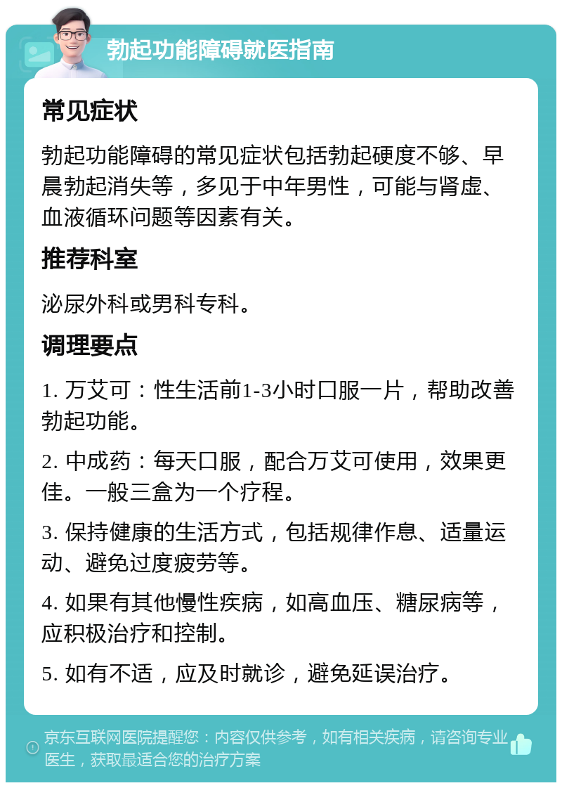 勃起功能障碍就医指南 常见症状 勃起功能障碍的常见症状包括勃起硬度不够、早晨勃起消失等，多见于中年男性，可能与肾虚、血液循环问题等因素有关。 推荐科室 泌尿外科或男科专科。 调理要点 1. 万艾可：性生活前1-3小时口服一片，帮助改善勃起功能。 2. 中成药：每天口服，配合万艾可使用，效果更佳。一般三盒为一个疗程。 3. 保持健康的生活方式，包括规律作息、适量运动、避免过度疲劳等。 4. 如果有其他慢性疾病，如高血压、糖尿病等，应积极治疗和控制。 5. 如有不适，应及时就诊，避免延误治疗。