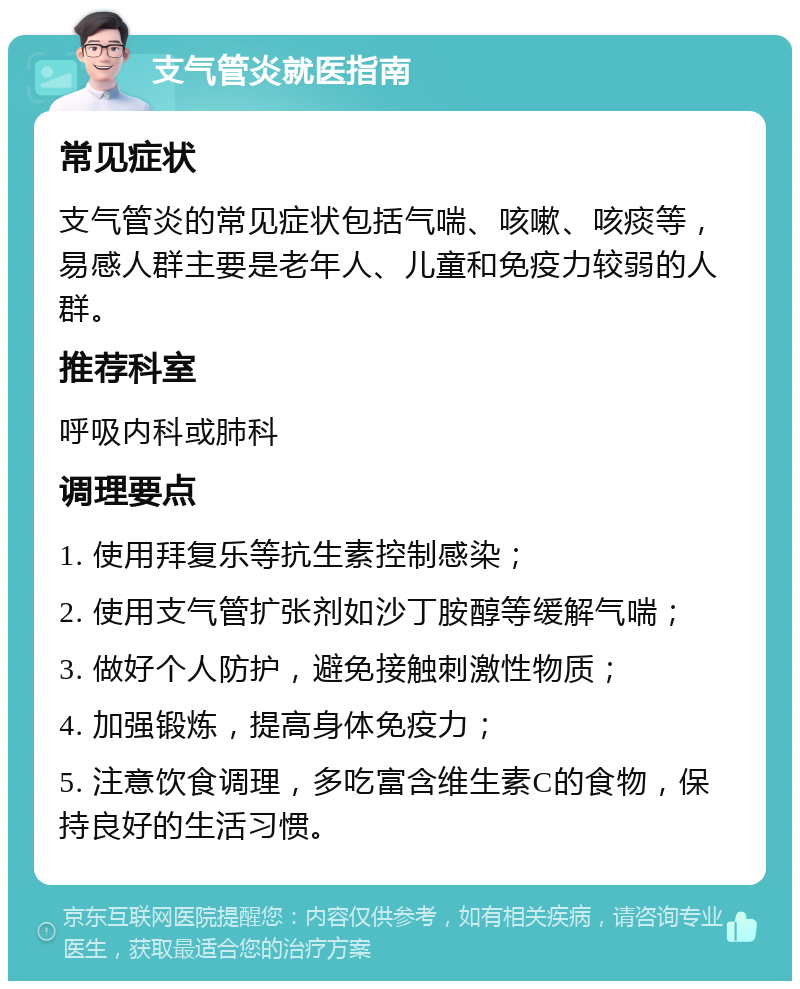 支气管炎就医指南 常见症状 支气管炎的常见症状包括气喘、咳嗽、咳痰等，易感人群主要是老年人、儿童和免疫力较弱的人群。 推荐科室 呼吸内科或肺科 调理要点 1. 使用拜复乐等抗生素控制感染； 2. 使用支气管扩张剂如沙丁胺醇等缓解气喘； 3. 做好个人防护，避免接触刺激性物质； 4. 加强锻炼，提高身体免疫力； 5. 注意饮食调理，多吃富含维生素C的食物，保持良好的生活习惯。