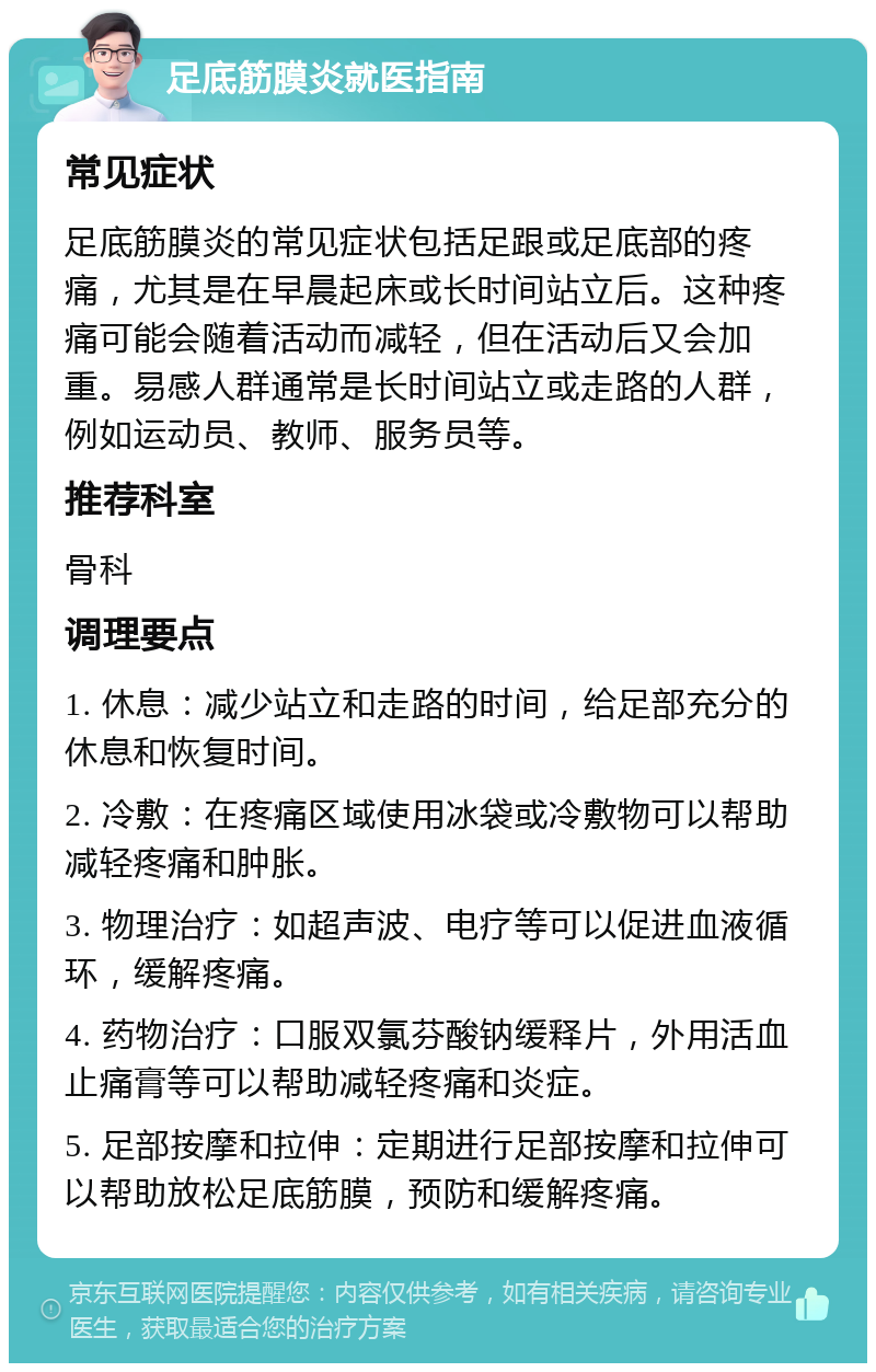 足底筋膜炎就医指南 常见症状 足底筋膜炎的常见症状包括足跟或足底部的疼痛，尤其是在早晨起床或长时间站立后。这种疼痛可能会随着活动而减轻，但在活动后又会加重。易感人群通常是长时间站立或走路的人群，例如运动员、教师、服务员等。 推荐科室 骨科 调理要点 1. 休息：减少站立和走路的时间，给足部充分的休息和恢复时间。 2. 冷敷：在疼痛区域使用冰袋或冷敷物可以帮助减轻疼痛和肿胀。 3. 物理治疗：如超声波、电疗等可以促进血液循环，缓解疼痛。 4. 药物治疗：口服双氯芬酸钠缓释片，外用活血止痛膏等可以帮助减轻疼痛和炎症。 5. 足部按摩和拉伸：定期进行足部按摩和拉伸可以帮助放松足底筋膜，预防和缓解疼痛。