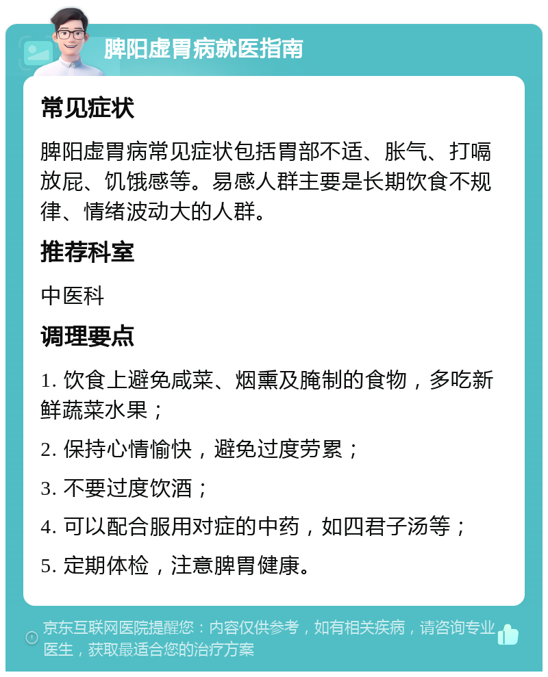 脾阳虚胃病就医指南 常见症状 脾阳虚胃病常见症状包括胃部不适、胀气、打嗝放屁、饥饿感等。易感人群主要是长期饮食不规律、情绪波动大的人群。 推荐科室 中医科 调理要点 1. 饮食上避免咸菜、烟熏及腌制的食物，多吃新鲜蔬菜水果； 2. 保持心情愉快，避免过度劳累； 3. 不要过度饮酒； 4. 可以配合服用对症的中药，如四君子汤等； 5. 定期体检，注意脾胃健康。