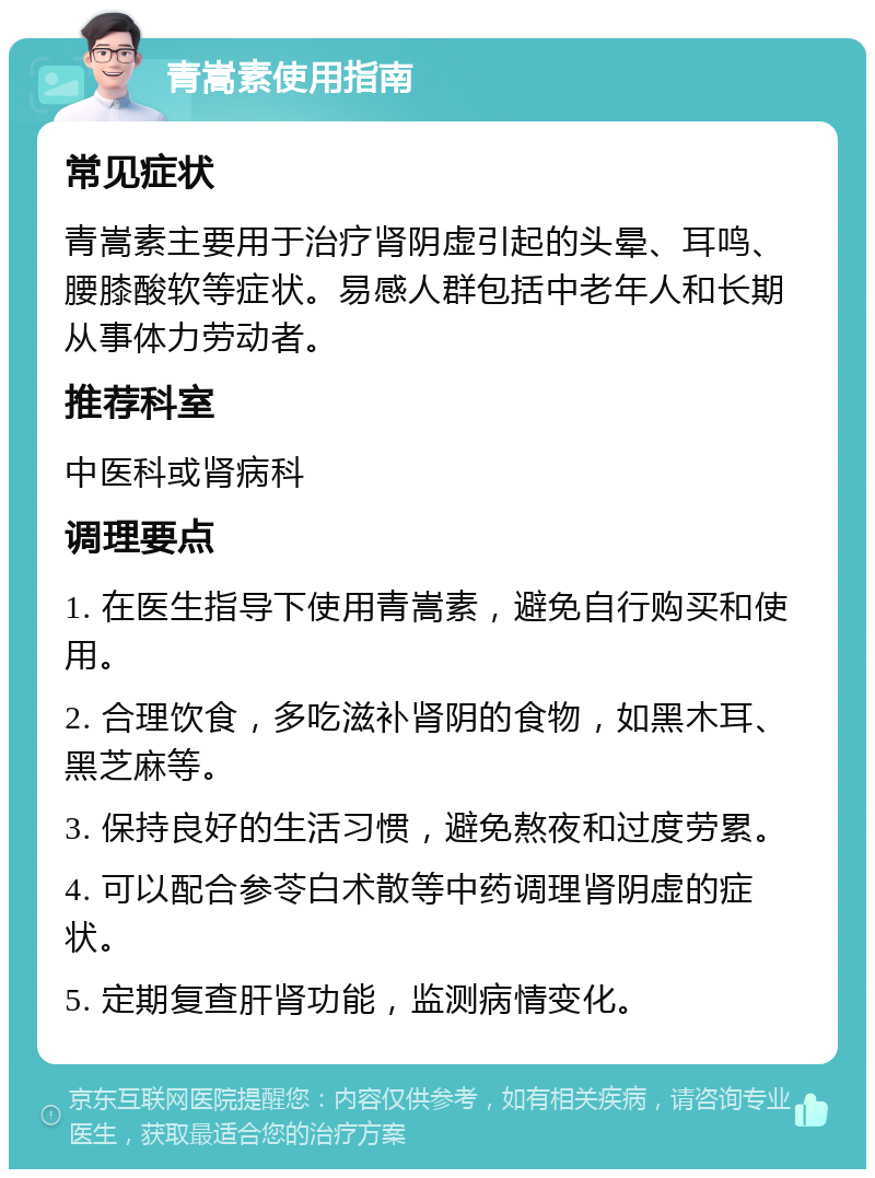 青嵩素使用指南 常见症状 青嵩素主要用于治疗肾阴虚引起的头晕、耳鸣、腰膝酸软等症状。易感人群包括中老年人和长期从事体力劳动者。 推荐科室 中医科或肾病科 调理要点 1. 在医生指导下使用青嵩素，避免自行购买和使用。 2. 合理饮食，多吃滋补肾阴的食物，如黑木耳、黑芝麻等。 3. 保持良好的生活习惯，避免熬夜和过度劳累。 4. 可以配合参苓白术散等中药调理肾阴虚的症状。 5. 定期复查肝肾功能，监测病情变化。