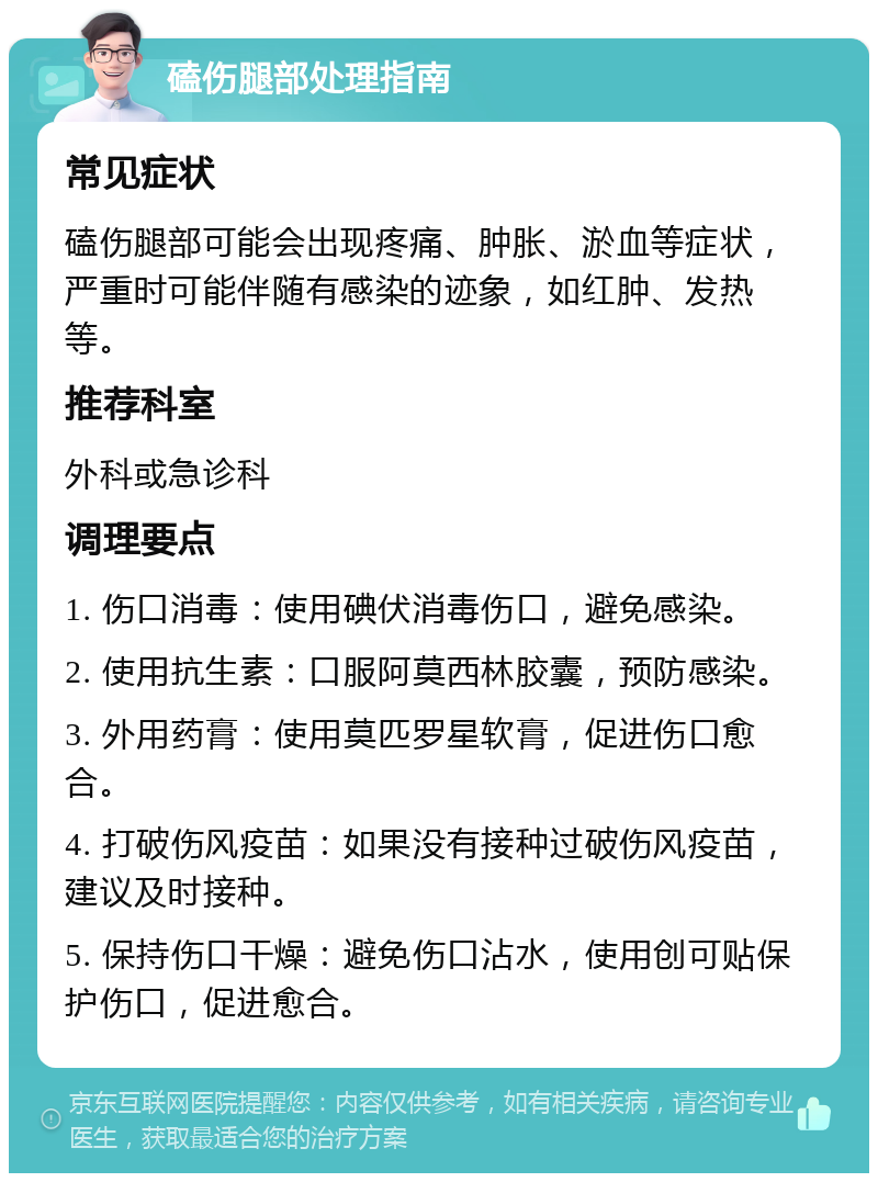 磕伤腿部处理指南 常见症状 磕伤腿部可能会出现疼痛、肿胀、淤血等症状，严重时可能伴随有感染的迹象，如红肿、发热等。 推荐科室 外科或急诊科 调理要点 1. 伤口消毒：使用碘伏消毒伤口，避免感染。 2. 使用抗生素：口服阿莫西林胶囊，预防感染。 3. 外用药膏：使用莫匹罗星软膏，促进伤口愈合。 4. 打破伤风疫苗：如果没有接种过破伤风疫苗，建议及时接种。 5. 保持伤口干燥：避免伤口沾水，使用创可贴保护伤口，促进愈合。