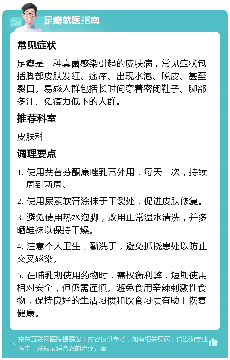 足癣就医指南 常见症状 足癣是一种真菌感染引起的皮肤病，常见症状包括脚部皮肤发红、瘙痒、出现水泡、脱皮、甚至裂口。易感人群包括长时间穿着密闭鞋子、脚部多汗、免疫力低下的人群。 推荐科室 皮肤科 调理要点 1. 使用萘替芬酮康唑乳膏外用，每天三次，持续一周到两周。 2. 使用尿素软膏涂抹于干裂处，促进皮肤修复。 3. 避免使用热水泡脚，改用正常温水清洗，并多晒鞋袜以保持干燥。 4. 注意个人卫生，勤洗手，避免抓挠患处以防止交叉感染。 5. 在哺乳期使用药物时，需权衡利弊，短期使用相对安全，但仍需谨慎。避免食用辛辣刺激性食物，保持良好的生活习惯和饮食习惯有助于恢复健康。