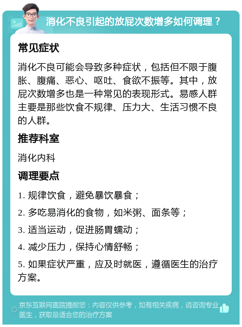 消化不良引起的放屁次数增多如何调理？ 常见症状 消化不良可能会导致多种症状，包括但不限于腹胀、腹痛、恶心、呕吐、食欲不振等。其中，放屁次数增多也是一种常见的表现形式。易感人群主要是那些饮食不规律、压力大、生活习惯不良的人群。 推荐科室 消化内科 调理要点 1. 规律饮食，避免暴饮暴食； 2. 多吃易消化的食物，如米粥、面条等； 3. 适当运动，促进肠胃蠕动； 4. 减少压力，保持心情舒畅； 5. 如果症状严重，应及时就医，遵循医生的治疗方案。