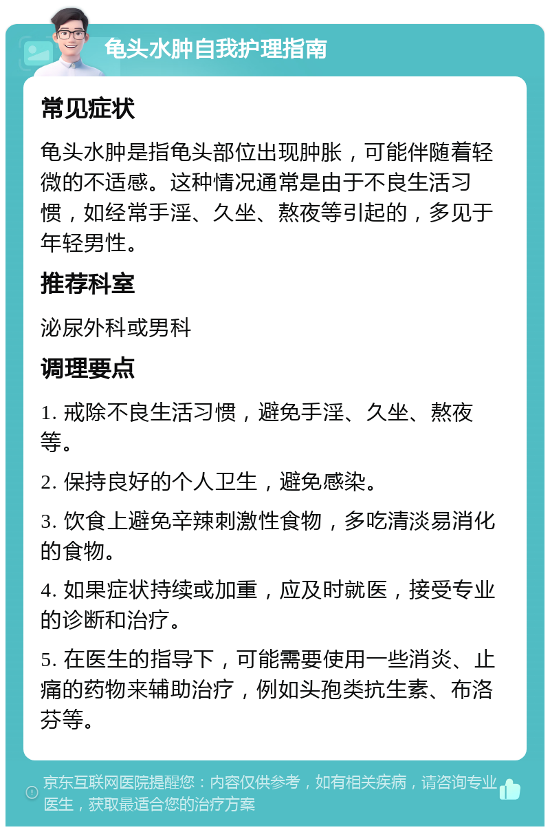 龟头水肿自我护理指南 常见症状 龟头水肿是指龟头部位出现肿胀，可能伴随着轻微的不适感。这种情况通常是由于不良生活习惯，如经常手淫、久坐、熬夜等引起的，多见于年轻男性。 推荐科室 泌尿外科或男科 调理要点 1. 戒除不良生活习惯，避免手淫、久坐、熬夜等。 2. 保持良好的个人卫生，避免感染。 3. 饮食上避免辛辣刺激性食物，多吃清淡易消化的食物。 4. 如果症状持续或加重，应及时就医，接受专业的诊断和治疗。 5. 在医生的指导下，可能需要使用一些消炎、止痛的药物来辅助治疗，例如头孢类抗生素、布洛芬等。