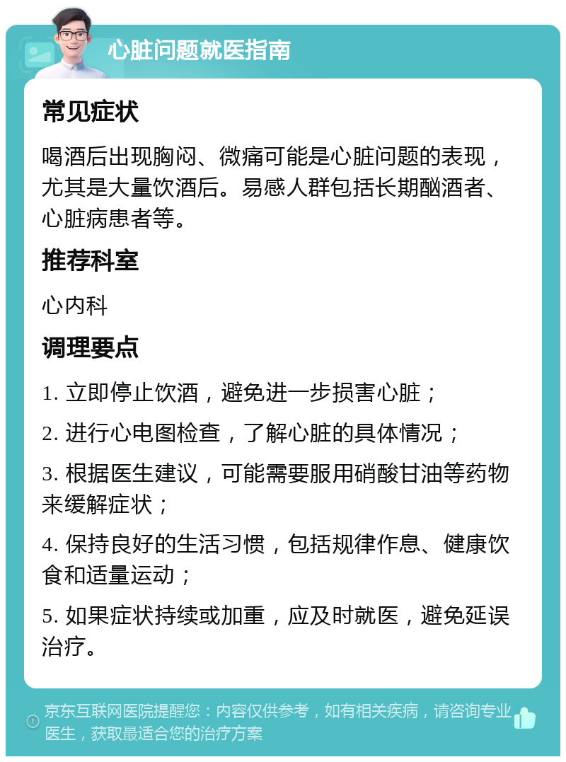 心脏问题就医指南 常见症状 喝酒后出现胸闷、微痛可能是心脏问题的表现，尤其是大量饮酒后。易感人群包括长期酗酒者、心脏病患者等。 推荐科室 心内科 调理要点 1. 立即停止饮酒，避免进一步损害心脏； 2. 进行心电图检查，了解心脏的具体情况； 3. 根据医生建议，可能需要服用硝酸甘油等药物来缓解症状； 4. 保持良好的生活习惯，包括规律作息、健康饮食和适量运动； 5. 如果症状持续或加重，应及时就医，避免延误治疗。