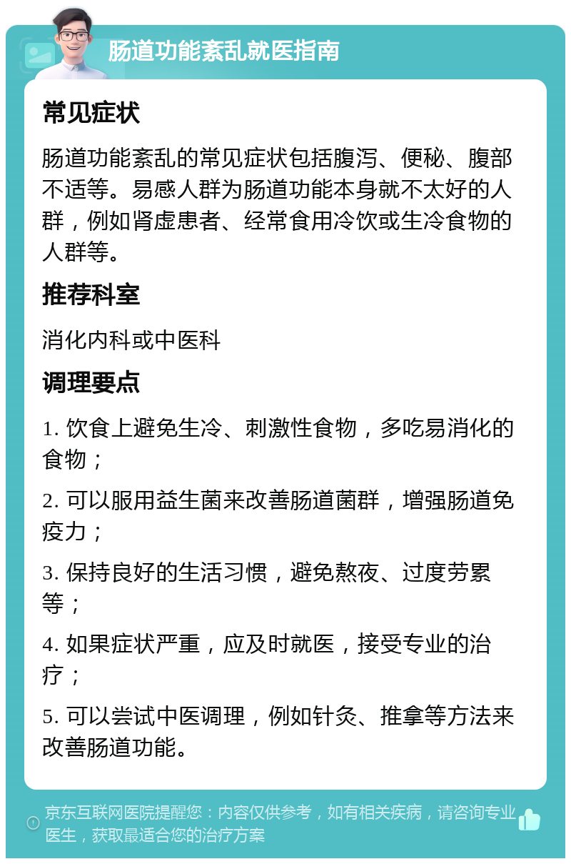 肠道功能紊乱就医指南 常见症状 肠道功能紊乱的常见症状包括腹泻、便秘、腹部不适等。易感人群为肠道功能本身就不太好的人群，例如肾虚患者、经常食用冷饮或生冷食物的人群等。 推荐科室 消化内科或中医科 调理要点 1. 饮食上避免生冷、刺激性食物，多吃易消化的食物； 2. 可以服用益生菌来改善肠道菌群，增强肠道免疫力； 3. 保持良好的生活习惯，避免熬夜、过度劳累等； 4. 如果症状严重，应及时就医，接受专业的治疗； 5. 可以尝试中医调理，例如针灸、推拿等方法来改善肠道功能。