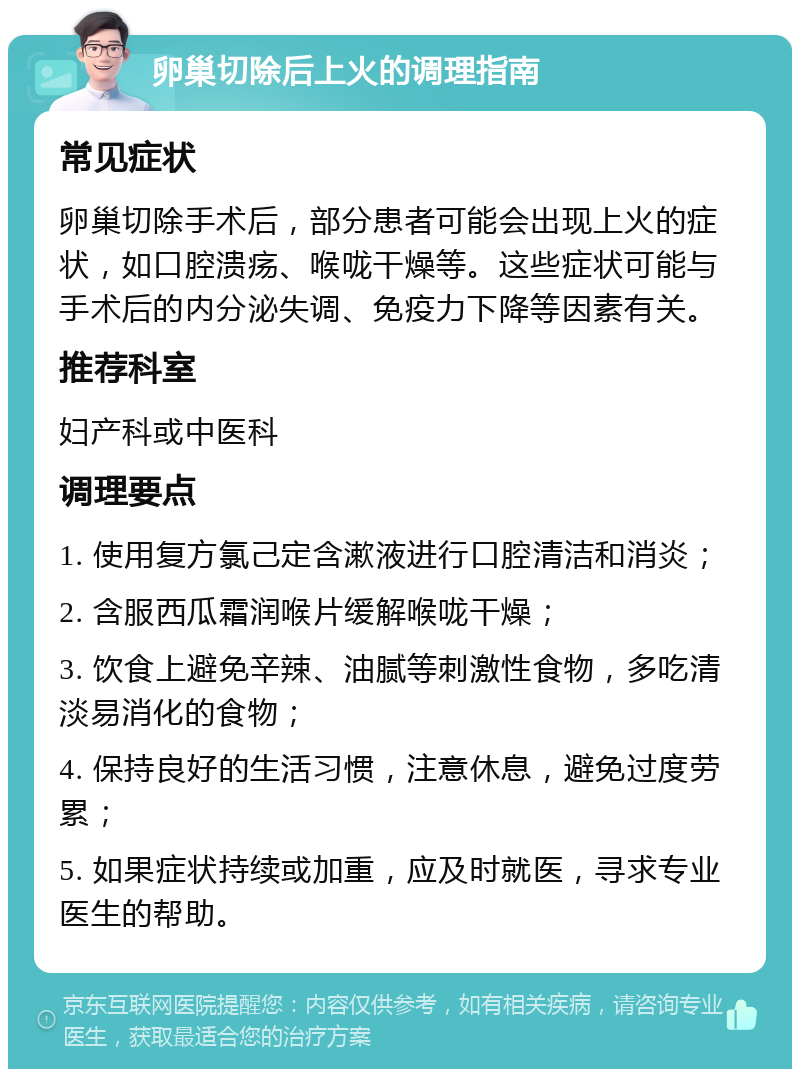 卵巢切除后上火的调理指南 常见症状 卵巢切除手术后，部分患者可能会出现上火的症状，如口腔溃疡、喉咙干燥等。这些症状可能与手术后的内分泌失调、免疫力下降等因素有关。 推荐科室 妇产科或中医科 调理要点 1. 使用复方氯己定含漱液进行口腔清洁和消炎； 2. 含服西瓜霜润喉片缓解喉咙干燥； 3. 饮食上避免辛辣、油腻等刺激性食物，多吃清淡易消化的食物； 4. 保持良好的生活习惯，注意休息，避免过度劳累； 5. 如果症状持续或加重，应及时就医，寻求专业医生的帮助。