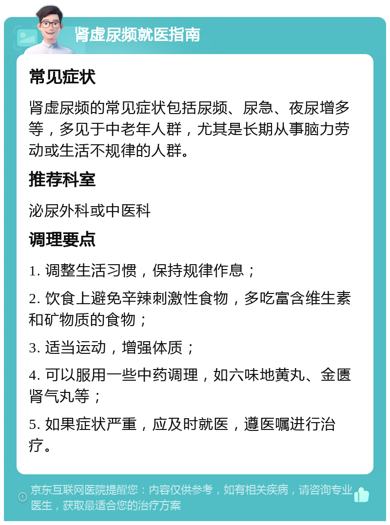 肾虚尿频就医指南 常见症状 肾虚尿频的常见症状包括尿频、尿急、夜尿增多等，多见于中老年人群，尤其是长期从事脑力劳动或生活不规律的人群。 推荐科室 泌尿外科或中医科 调理要点 1. 调整生活习惯，保持规律作息； 2. 饮食上避免辛辣刺激性食物，多吃富含维生素和矿物质的食物； 3. 适当运动，增强体质； 4. 可以服用一些中药调理，如六味地黄丸、金匮肾气丸等； 5. 如果症状严重，应及时就医，遵医嘱进行治疗。