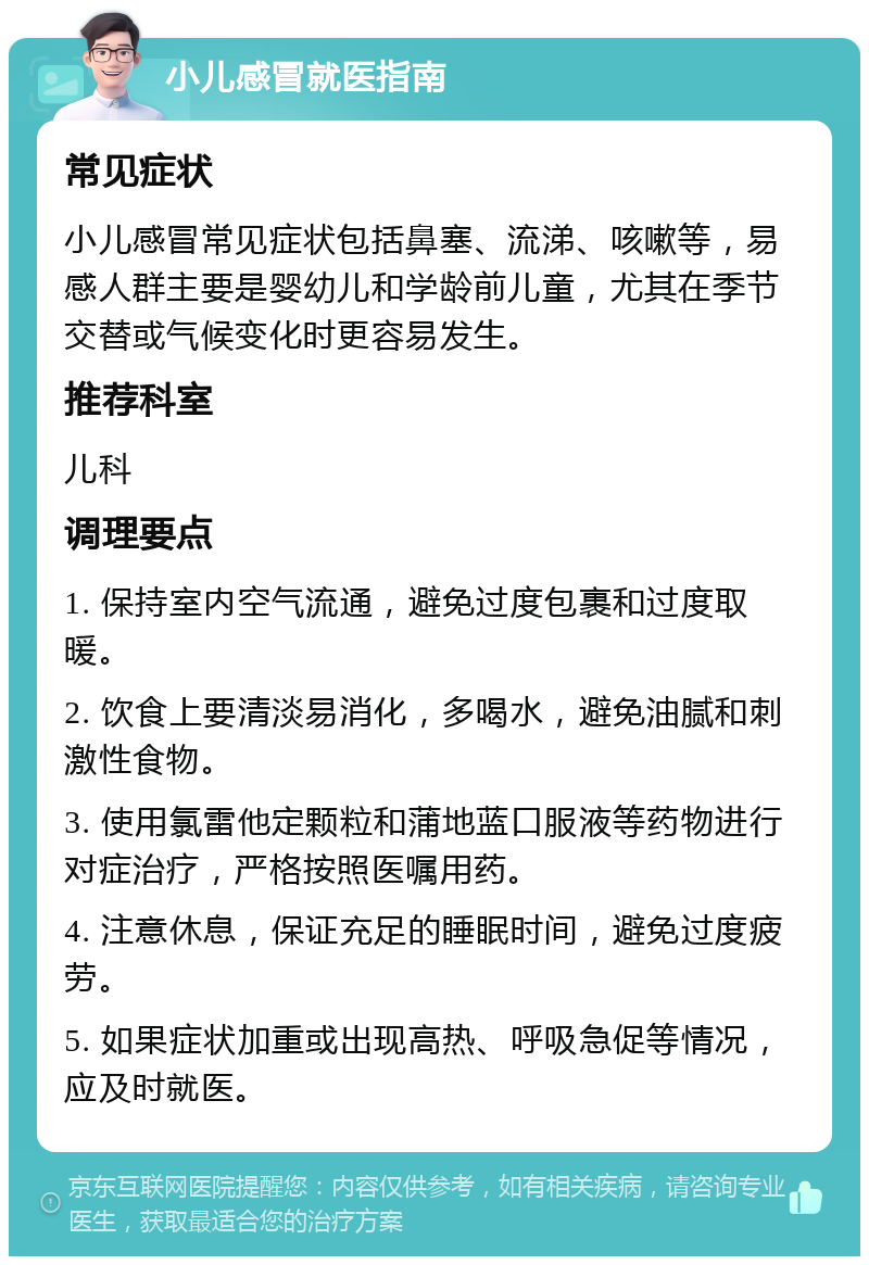 小儿感冒就医指南 常见症状 小儿感冒常见症状包括鼻塞、流涕、咳嗽等，易感人群主要是婴幼儿和学龄前儿童，尤其在季节交替或气候变化时更容易发生。 推荐科室 儿科 调理要点 1. 保持室内空气流通，避免过度包裹和过度取暖。 2. 饮食上要清淡易消化，多喝水，避免油腻和刺激性食物。 3. 使用氯雷他定颗粒和蒲地蓝口服液等药物进行对症治疗，严格按照医嘱用药。 4. 注意休息，保证充足的睡眠时间，避免过度疲劳。 5. 如果症状加重或出现高热、呼吸急促等情况，应及时就医。