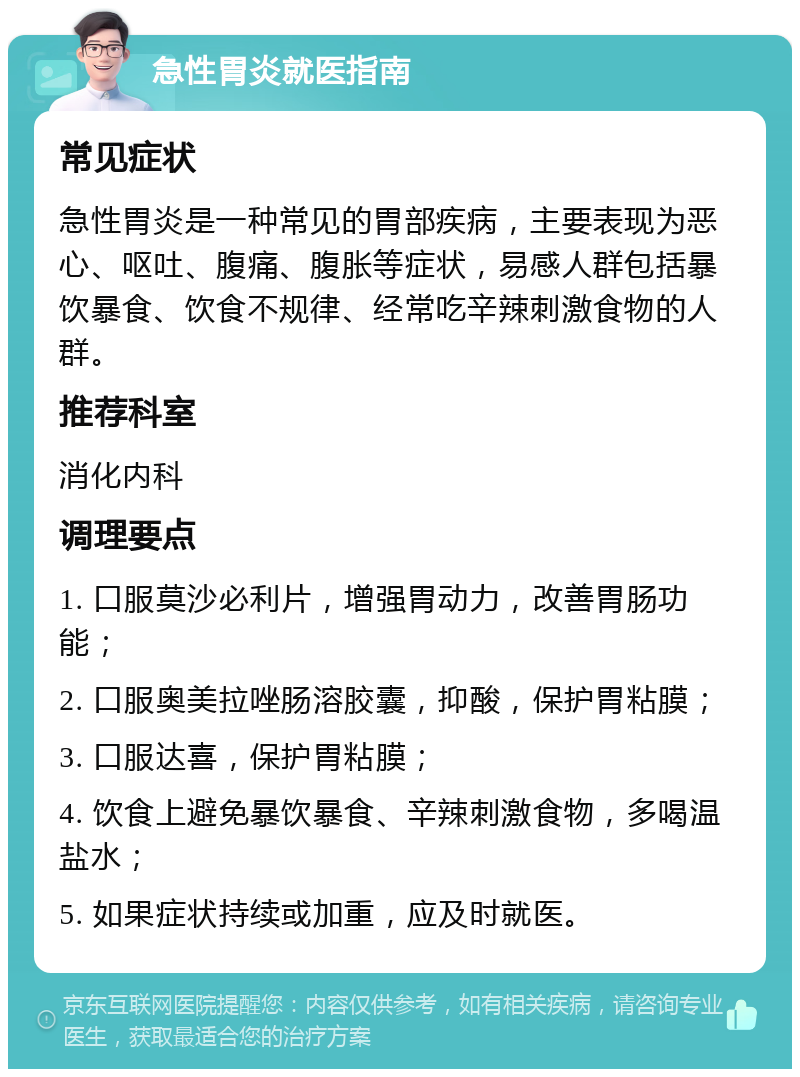 急性胃炎就医指南 常见症状 急性胃炎是一种常见的胃部疾病，主要表现为恶心、呕吐、腹痛、腹胀等症状，易感人群包括暴饮暴食、饮食不规律、经常吃辛辣刺激食物的人群。 推荐科室 消化内科 调理要点 1. 口服莫沙必利片，增强胃动力，改善胃肠功能； 2. 口服奥美拉唑肠溶胶囊，抑酸，保护胃粘膜； 3. 口服达喜，保护胃粘膜； 4. 饮食上避免暴饮暴食、辛辣刺激食物，多喝温盐水； 5. 如果症状持续或加重，应及时就医。