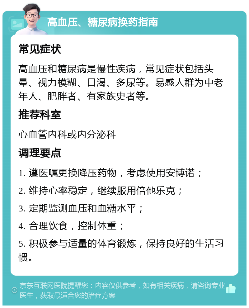 高血压、糖尿病换药指南 常见症状 高血压和糖尿病是慢性疾病，常见症状包括头晕、视力模糊、口渴、多尿等。易感人群为中老年人、肥胖者、有家族史者等。 推荐科室 心血管内科或内分泌科 调理要点 1. 遵医嘱更换降压药物，考虑使用安博诺； 2. 维持心率稳定，继续服用倍他乐克； 3. 定期监测血压和血糖水平； 4. 合理饮食，控制体重； 5. 积极参与适量的体育锻炼，保持良好的生活习惯。