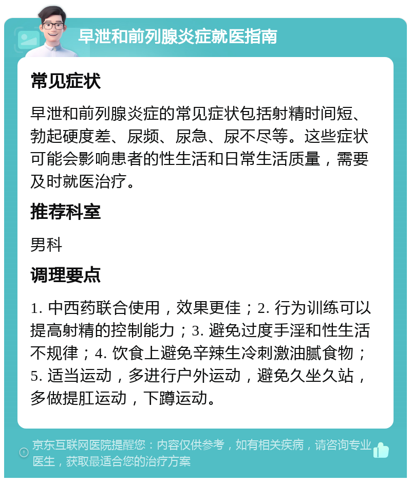 早泄和前列腺炎症就医指南 常见症状 早泄和前列腺炎症的常见症状包括射精时间短、勃起硬度差、尿频、尿急、尿不尽等。这些症状可能会影响患者的性生活和日常生活质量，需要及时就医治疗。 推荐科室 男科 调理要点 1. 中西药联合使用，效果更佳；2. 行为训练可以提高射精的控制能力；3. 避免过度手淫和性生活不规律；4. 饮食上避免辛辣生冷刺激油腻食物；5. 适当运动，多进行户外运动，避免久坐久站，多做提肛运动，下蹲运动。