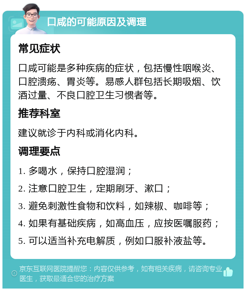 口咸的可能原因及调理 常见症状 口咸可能是多种疾病的症状，包括慢性咽喉炎、口腔溃疡、胃炎等。易感人群包括长期吸烟、饮酒过量、不良口腔卫生习惯者等。 推荐科室 建议就诊于内科或消化内科。 调理要点 1. 多喝水，保持口腔湿润； 2. 注意口腔卫生，定期刷牙、漱口； 3. 避免刺激性食物和饮料，如辣椒、咖啡等； 4. 如果有基础疾病，如高血压，应按医嘱服药； 5. 可以适当补充电解质，例如口服补液盐等。