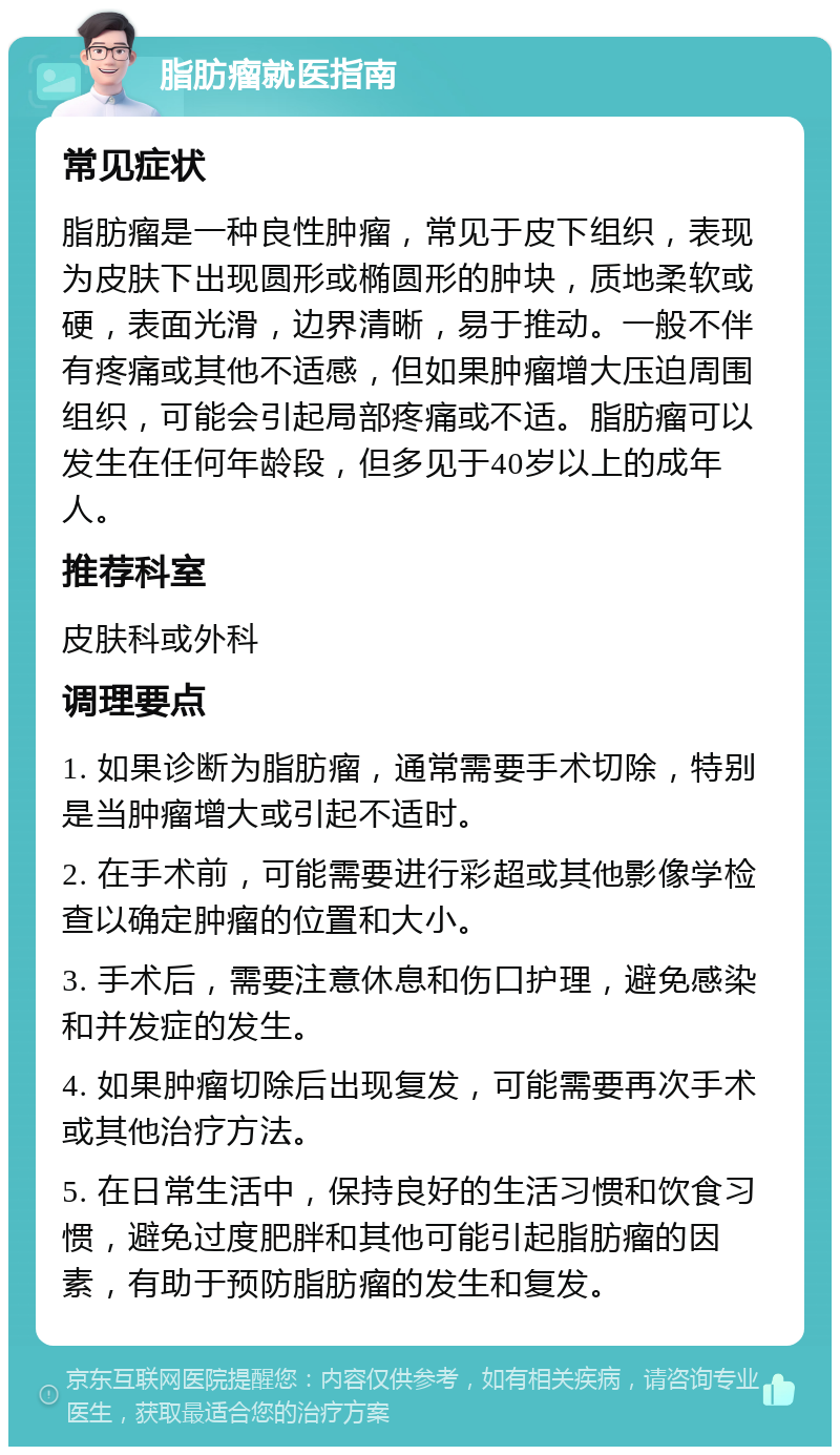 脂肪瘤就医指南 常见症状 脂肪瘤是一种良性肿瘤，常见于皮下组织，表现为皮肤下出现圆形或椭圆形的肿块，质地柔软或硬，表面光滑，边界清晰，易于推动。一般不伴有疼痛或其他不适感，但如果肿瘤增大压迫周围组织，可能会引起局部疼痛或不适。脂肪瘤可以发生在任何年龄段，但多见于40岁以上的成年人。 推荐科室 皮肤科或外科 调理要点 1. 如果诊断为脂肪瘤，通常需要手术切除，特别是当肿瘤增大或引起不适时。 2. 在手术前，可能需要进行彩超或其他影像学检查以确定肿瘤的位置和大小。 3. 手术后，需要注意休息和伤口护理，避免感染和并发症的发生。 4. 如果肿瘤切除后出现复发，可能需要再次手术或其他治疗方法。 5. 在日常生活中，保持良好的生活习惯和饮食习惯，避免过度肥胖和其他可能引起脂肪瘤的因素，有助于预防脂肪瘤的发生和复发。