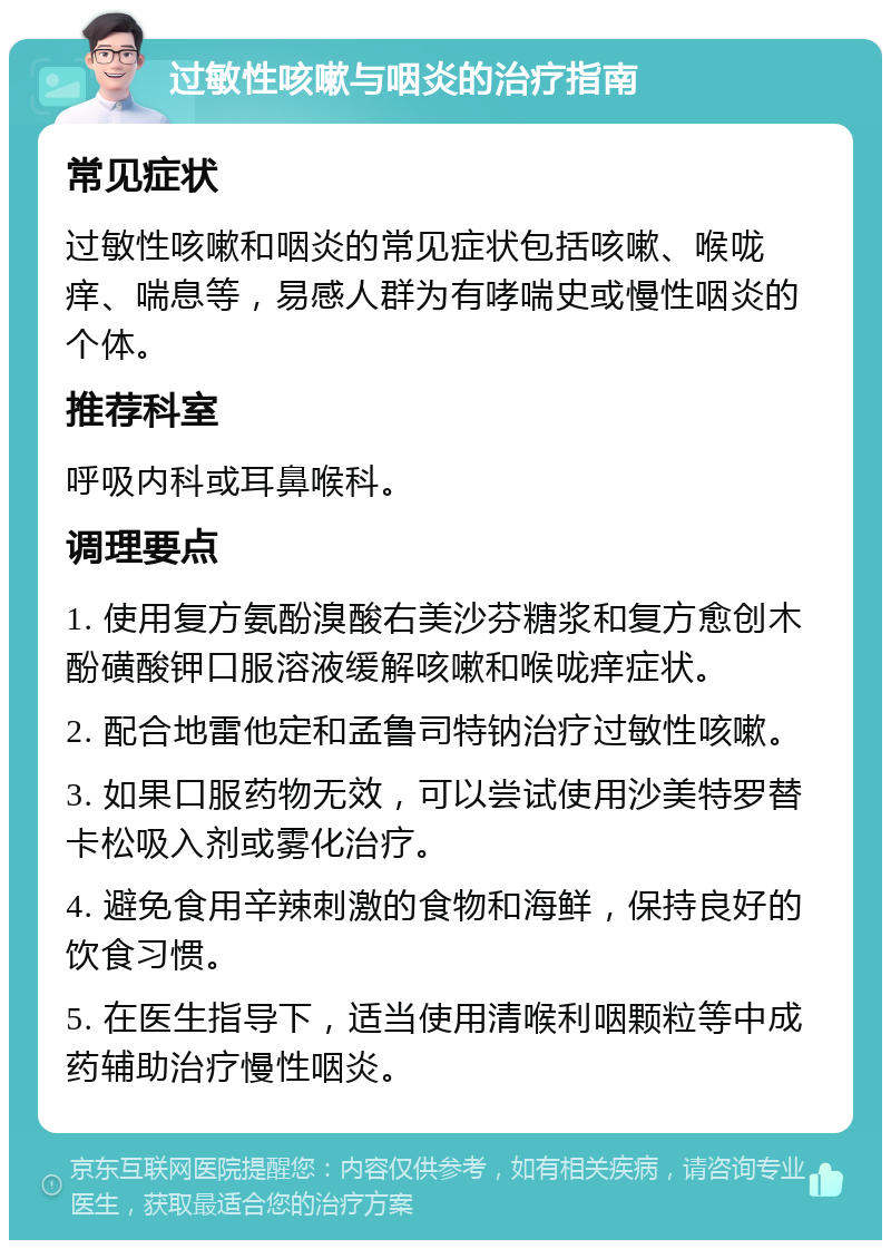 过敏性咳嗽与咽炎的治疗指南 常见症状 过敏性咳嗽和咽炎的常见症状包括咳嗽、喉咙痒、喘息等，易感人群为有哮喘史或慢性咽炎的个体。 推荐科室 呼吸内科或耳鼻喉科。 调理要点 1. 使用复方氨酚溴酸右美沙芬糖浆和复方愈创木酚磺酸钾口服溶液缓解咳嗽和喉咙痒症状。 2. 配合地雷他定和孟鲁司特钠治疗过敏性咳嗽。 3. 如果口服药物无效，可以尝试使用沙美特罗替卡松吸入剂或雾化治疗。 4. 避免食用辛辣刺激的食物和海鲜，保持良好的饮食习惯。 5. 在医生指导下，适当使用清喉利咽颗粒等中成药辅助治疗慢性咽炎。