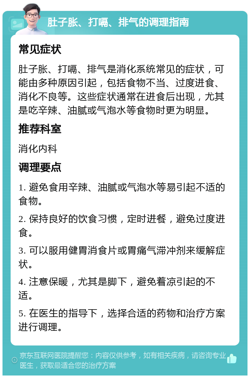 肚子胀、打嗝、排气的调理指南 常见症状 肚子胀、打嗝、排气是消化系统常见的症状，可能由多种原因引起，包括食物不当、过度进食、消化不良等。这些症状通常在进食后出现，尤其是吃辛辣、油腻或气泡水等食物时更为明显。 推荐科室 消化内科 调理要点 1. 避免食用辛辣、油腻或气泡水等易引起不适的食物。 2. 保持良好的饮食习惯，定时进餐，避免过度进食。 3. 可以服用健胃消食片或胃痛气滞冲剂来缓解症状。 4. 注意保暖，尤其是脚下，避免着凉引起的不适。 5. 在医生的指导下，选择合适的药物和治疗方案进行调理。