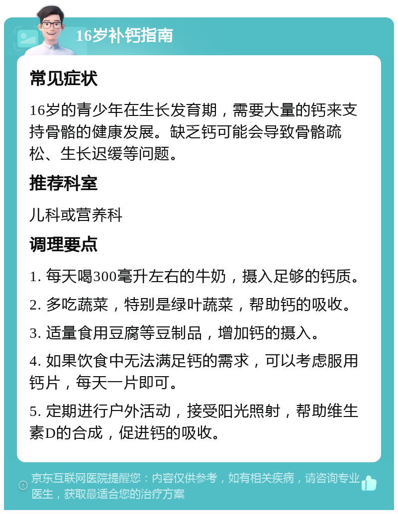 16岁补钙指南 常见症状 16岁的青少年在生长发育期，需要大量的钙来支持骨骼的健康发展。缺乏钙可能会导致骨骼疏松、生长迟缓等问题。 推荐科室 儿科或营养科 调理要点 1. 每天喝300毫升左右的牛奶，摄入足够的钙质。 2. 多吃蔬菜，特别是绿叶蔬菜，帮助钙的吸收。 3. 适量食用豆腐等豆制品，增加钙的摄入。 4. 如果饮食中无法满足钙的需求，可以考虑服用钙片，每天一片即可。 5. 定期进行户外活动，接受阳光照射，帮助维生素D的合成，促进钙的吸收。