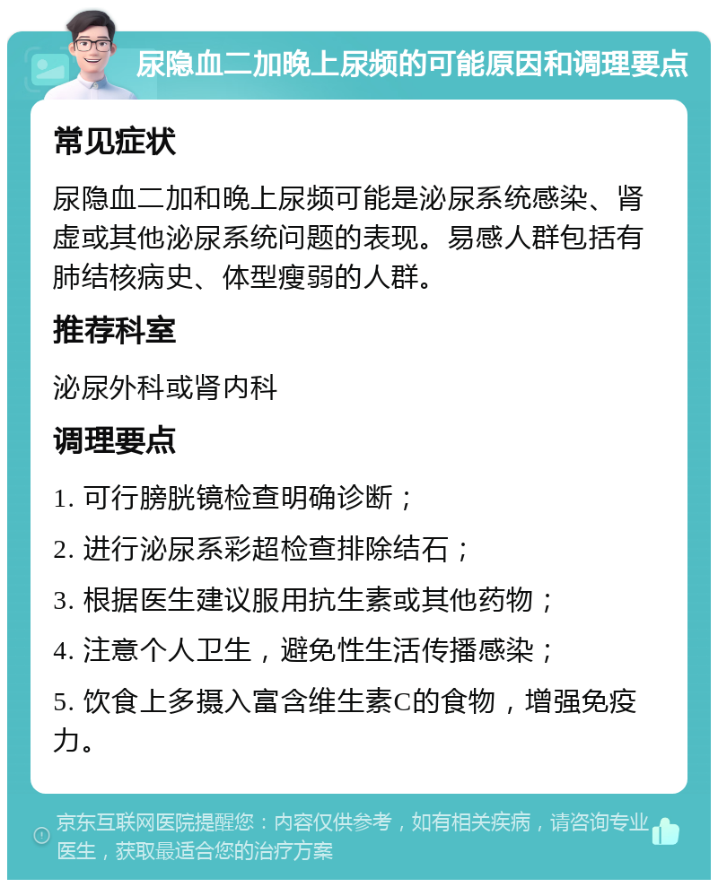 尿隐血二加晚上尿频的可能原因和调理要点 常见症状 尿隐血二加和晚上尿频可能是泌尿系统感染、肾虚或其他泌尿系统问题的表现。易感人群包括有肺结核病史、体型瘦弱的人群。 推荐科室 泌尿外科或肾内科 调理要点 1. 可行膀胱镜检查明确诊断； 2. 进行泌尿系彩超检查排除结石； 3. 根据医生建议服用抗生素或其他药物； 4. 注意个人卫生，避免性生活传播感染； 5. 饮食上多摄入富含维生素C的食物，增强免疫力。