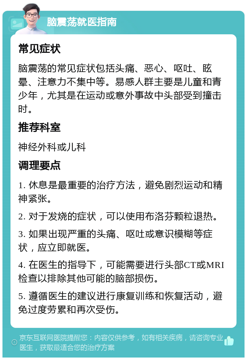 脑震荡就医指南 常见症状 脑震荡的常见症状包括头痛、恶心、呕吐、眩晕、注意力不集中等。易感人群主要是儿童和青少年，尤其是在运动或意外事故中头部受到撞击时。 推荐科室 神经外科或儿科 调理要点 1. 休息是最重要的治疗方法，避免剧烈运动和精神紧张。 2. 对于发烧的症状，可以使用布洛芬颗粒退热。 3. 如果出现严重的头痛、呕吐或意识模糊等症状，应立即就医。 4. 在医生的指导下，可能需要进行头部CT或MRI检查以排除其他可能的脑部损伤。 5. 遵循医生的建议进行康复训练和恢复活动，避免过度劳累和再次受伤。