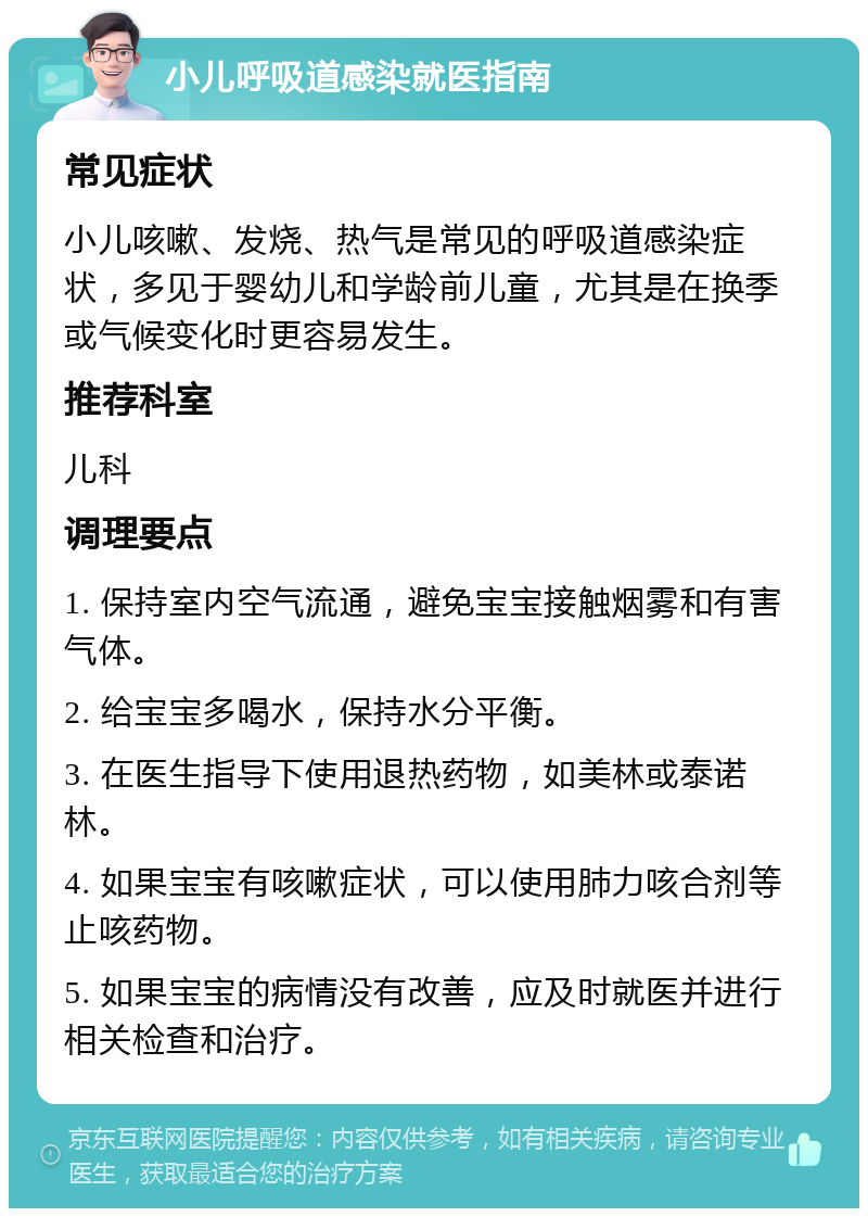 小儿呼吸道感染就医指南 常见症状 小儿咳嗽、发烧、热气是常见的呼吸道感染症状，多见于婴幼儿和学龄前儿童，尤其是在换季或气候变化时更容易发生。 推荐科室 儿科 调理要点 1. 保持室内空气流通，避免宝宝接触烟雾和有害气体。 2. 给宝宝多喝水，保持水分平衡。 3. 在医生指导下使用退热药物，如美林或泰诺林。 4. 如果宝宝有咳嗽症状，可以使用肺力咳合剂等止咳药物。 5. 如果宝宝的病情没有改善，应及时就医并进行相关检查和治疗。