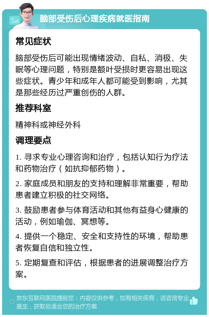 脑部受伤后心理疾病就医指南 常见症状 脑部受伤后可能出现情绪波动、自私、消极、失眠等心理问题，特别是额叶受损时更容易出现这些症状。青少年和成年人都可能受到影响，尤其是那些经历过严重创伤的人群。 推荐科室 精神科或神经外科 调理要点 1. 寻求专业心理咨询和治疗，包括认知行为疗法和药物治疗（如抗抑郁药物）。 2. 家庭成员和朋友的支持和理解非常重要，帮助患者建立积极的社交网络。 3. 鼓励患者参与体育活动和其他有益身心健康的活动，例如瑜伽、冥想等。 4. 提供一个稳定、安全和支持性的环境，帮助患者恢复自信和独立性。 5. 定期复查和评估，根据患者的进展调整治疗方案。