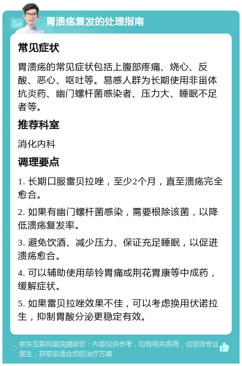 胃溃疡复发的处理指南 常见症状 胃溃疡的常见症状包括上腹部疼痛、烧心、反酸、恶心、呕吐等。易感人群为长期使用非甾体抗炎药、幽门螺杆菌感染者、压力大、睡眠不足者等。 推荐科室 消化内科 调理要点 1. 长期口服雷贝拉唑，至少2个月，直至溃疡完全愈合。 2. 如果有幽门螺杆菌感染，需要根除该菌，以降低溃疡复发率。 3. 避免饮酒、减少压力、保证充足睡眠，以促进溃疡愈合。 4. 可以辅助使用荜铃胃痛或荆花胃康等中成药，缓解症状。 5. 如果雷贝拉唑效果不佳，可以考虑换用伏诺拉生，抑制胃酸分泌更稳定有效。