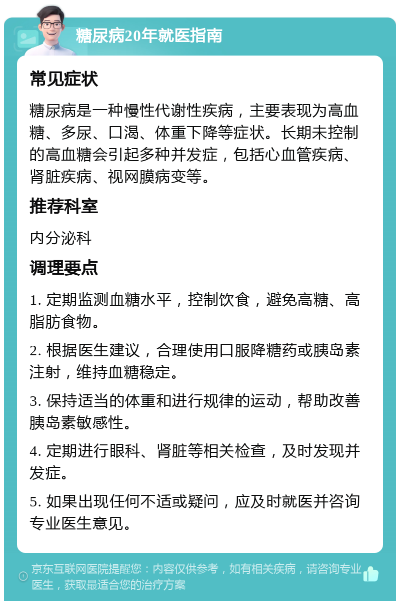 糖尿病20年就医指南 常见症状 糖尿病是一种慢性代谢性疾病，主要表现为高血糖、多尿、口渴、体重下降等症状。长期未控制的高血糖会引起多种并发症，包括心血管疾病、肾脏疾病、视网膜病变等。 推荐科室 内分泌科 调理要点 1. 定期监测血糖水平，控制饮食，避免高糖、高脂肪食物。 2. 根据医生建议，合理使用口服降糖药或胰岛素注射，维持血糖稳定。 3. 保持适当的体重和进行规律的运动，帮助改善胰岛素敏感性。 4. 定期进行眼科、肾脏等相关检查，及时发现并发症。 5. 如果出现任何不适或疑问，应及时就医并咨询专业医生意见。