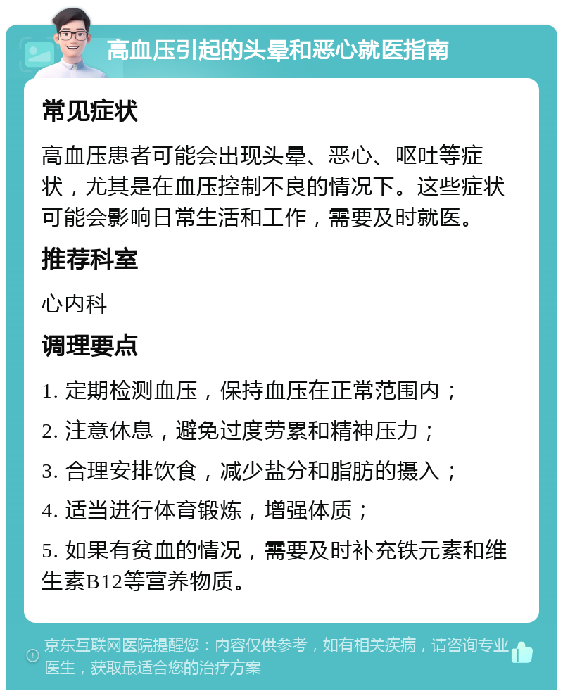 高血压引起的头晕和恶心就医指南 常见症状 高血压患者可能会出现头晕、恶心、呕吐等症状，尤其是在血压控制不良的情况下。这些症状可能会影响日常生活和工作，需要及时就医。 推荐科室 心内科 调理要点 1. 定期检测血压，保持血压在正常范围内； 2. 注意休息，避免过度劳累和精神压力； 3. 合理安排饮食，减少盐分和脂肪的摄入； 4. 适当进行体育锻炼，增强体质； 5. 如果有贫血的情况，需要及时补充铁元素和维生素B12等营养物质。