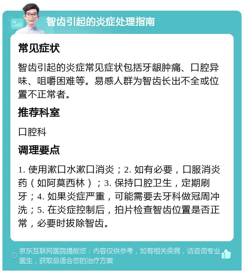 智齿引起的炎症处理指南 常见症状 智齿引起的炎症常见症状包括牙龈肿痛、口腔异味、咀嚼困难等。易感人群为智齿长出不全或位置不正常者。 推荐科室 口腔科 调理要点 1. 使用漱口水漱口消炎；2. 如有必要，口服消炎药（如阿莫西林）；3. 保持口腔卫生，定期刷牙；4. 如果炎症严重，可能需要去牙科做冠周冲洗；5. 在炎症控制后，拍片检查智齿位置是否正常，必要时拔除智齿。