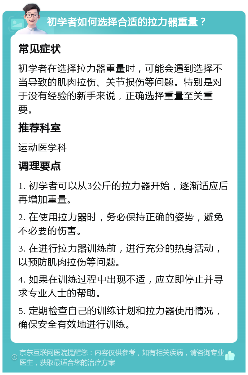 初学者如何选择合适的拉力器重量？ 常见症状 初学者在选择拉力器重量时，可能会遇到选择不当导致的肌肉拉伤、关节损伤等问题。特别是对于没有经验的新手来说，正确选择重量至关重要。 推荐科室 运动医学科 调理要点 1. 初学者可以从3公斤的拉力器开始，逐渐适应后再增加重量。 2. 在使用拉力器时，务必保持正确的姿势，避免不必要的伤害。 3. 在进行拉力器训练前，进行充分的热身活动，以预防肌肉拉伤等问题。 4. 如果在训练过程中出现不适，应立即停止并寻求专业人士的帮助。 5. 定期检查自己的训练计划和拉力器使用情况，确保安全有效地进行训练。