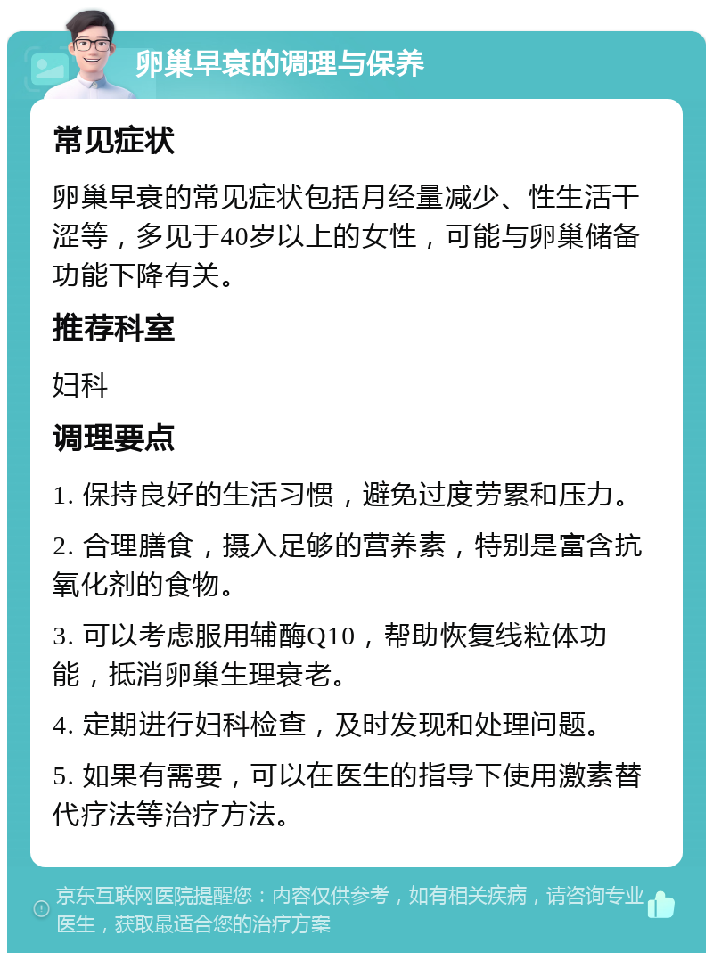 卵巢早衰的调理与保养 常见症状 卵巢早衰的常见症状包括月经量减少、性生活干涩等，多见于40岁以上的女性，可能与卵巢储备功能下降有关。 推荐科室 妇科 调理要点 1. 保持良好的生活习惯，避免过度劳累和压力。 2. 合理膳食，摄入足够的营养素，特别是富含抗氧化剂的食物。 3. 可以考虑服用辅酶Q10，帮助恢复线粒体功能，抵消卵巢生理衰老。 4. 定期进行妇科检查，及时发现和处理问题。 5. 如果有需要，可以在医生的指导下使用激素替代疗法等治疗方法。